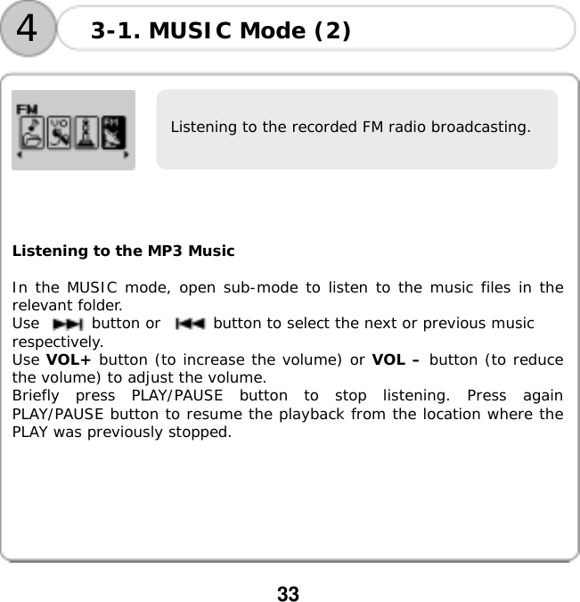  33            Listening to the MP3 Music  In the MUSIC mode, open sub-mode to listen to the music files in the relevant folder. Use       button or       button to select the next or previous music  respectively. Use VOL+ button (to increase the volume) or VOL &ndash; button (to reduce the volume) to adjust the volume. Briefly press PLAY/PAUSE button to stop listening. Press again PLAY/PAUSE button to resume the playback from the location where the PLAY was previously stopped.  3-1. MUSIC Mode (2) 4Listening to the recorded FM radio broadcasting. 