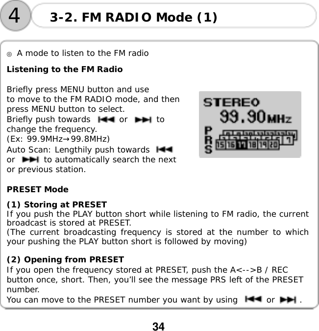  34      ◎ A mode to listen to the FM radio  Listening to the FM Radio  Briefly press MENU button and use       to move to the FM RADIO mode, and then press MENU button to select. Briefly push towards       or       to change the frequency.  (Ex: 99.9MHz&rarr;99.8MHz) Auto Scan: Lengthily push towards       or       to automatically search the next or previous station.      PRESET Mode  (1) Storing at PRESET If you push the PLAY button short while listening to FM radio, the current broadcast is stored at PRESET. (The current broadcasting frequency is stored at the number to which your pushing the PLAY button short is followed by moving)   (2) Opening from PRESET If you open the frequency stored at PRESET, push the A<-->B / REC button once, short. Then, you&rsquo;ll see the message PRS left of the PRESET number.  You can move to the PRESET number you want by using       or      . 3-2. FM RADIO Mode (1) 4