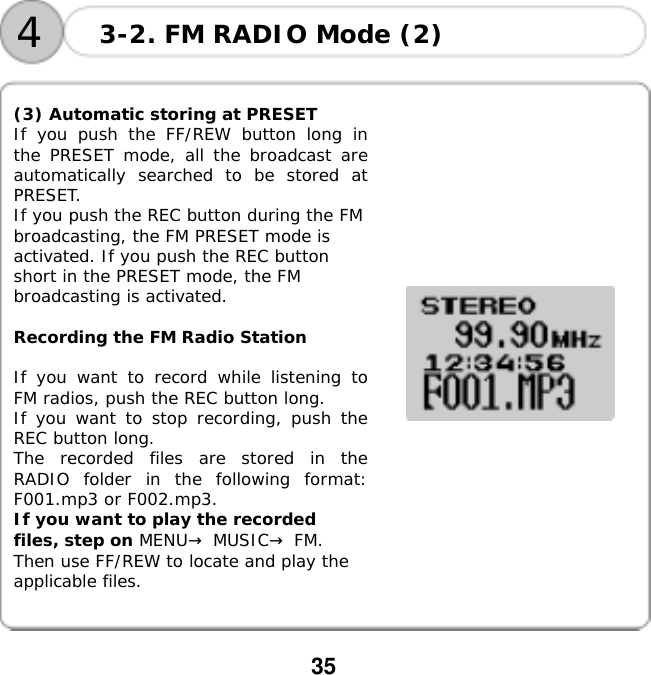 35    (3) Automatic storing at PRESET If you push the FF/REW button long in the PRESET mode, all the broadcast are automatically searched to be stored at PRESET.  If you push the REC button during the FM broadcasting, the FM PRESET mode is activated. If you push the REC button short in the PRESET mode, the FM broadcasting is activated.  Recording the FM Radio Station  If you want to record while listening to FM radios, push the REC button long.  If you want to stop recording, push the REC button long.  The recorded files are stored in the RADIO folder in the following format: F001.mp3 or F002.mp3.  If you want to play the recorded files, step on MENU&rarr; MUSIC&rarr; FM. Then use FF/REW to locate and play the applicable files.            3-2. FM RADIO Mode (2) 4