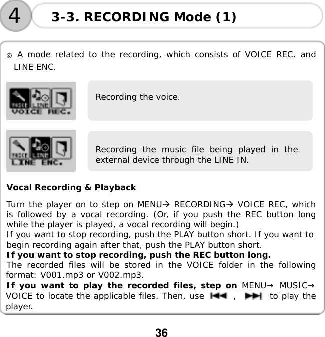  36      ◎ A mode related to the recording, which consists of VOICE REC. and LINE ENC.      Vocal Recording &amp; Playback  Turn the player on to step on MENU RECORDING VOICE REC, which is followed by a vocal recording. (Or, if you push the REC button long while the player is played, a vocal recording will begin.) If you want to stop recording, push the PLAY button short. If you want to begin recording again after that, push the PLAY button short.  If you want to stop recording, push the REC button long.  The recorded files will be stored in the VOICE folder in the following format: V001.mp3 or V002.mp3.  If you want to play the recorded files, step on MENU&rarr; MUSIC&rarr; VOICE to locate the applicable files. Then, use       ,        to play the player. 3-3. RECORDING Mode (1) 4Recording the voice. Recording the music file being played in theexternal device through the LINE IN. 