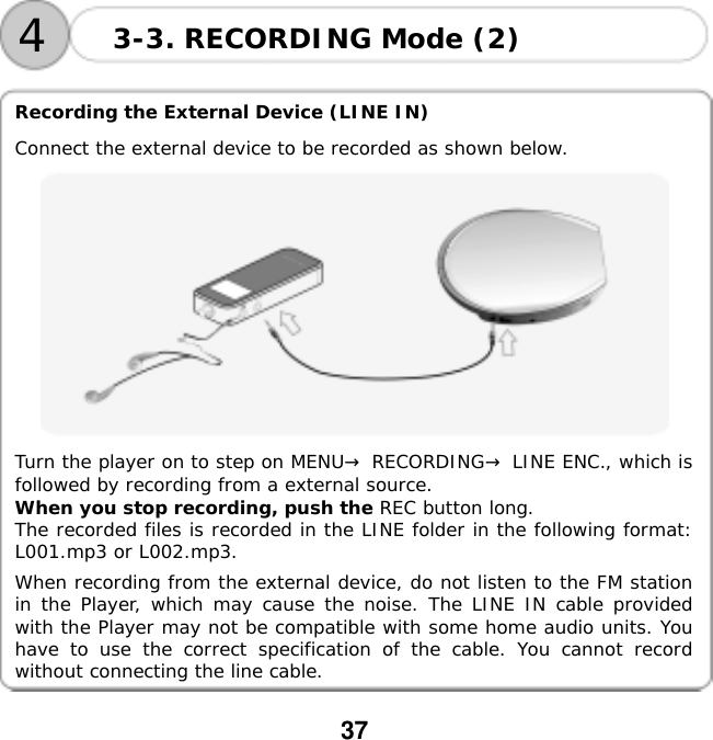  37     Recording the External Device (LINE IN)  Connect the external device to be recorded as shown below.  Turn the player on to step on MENU&rarr; RECORDING&rarr; LINE ENC., which is followed by recording from a external source.  When you stop recording, push the REC button long.  The recorded files is recorded in the LINE folder in the following format: L001.mp3 or L002.mp3.  When recording from the external device, do not listen to the FM station in the Player, which may cause the noise. The LINE IN cable provided with the Player may not be compatible with some home audio units. You have to use the correct specification of the cable. You cannot record without connecting the line cable.  3-3. RECORDING Mode (2) 4