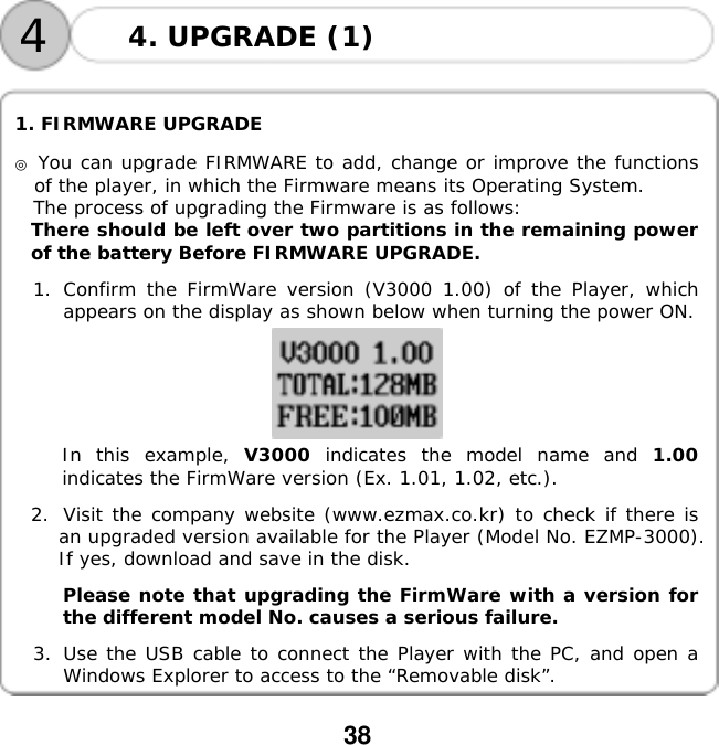  38       1. FIRMWARE UPGRADE  ◎ You can upgrade FIRMWARE to add, change or improve the functions of the player, in which the Firmware means its Operating System. The process of upgrading the Firmware is as follows:  There should be left over two partitions in the remaining power of the battery Before FIRMWARE UPGRADE.  1. Confirm the FirmWare version (V3000 1.00) of the Player, which appears on the display as shown below when turning the power ON.    In this example, V3000 indicates the model name and 1.00 indicates the FirmWare version (Ex. 1.01, 1.02, etc.).   2.  Visit the company website (www.ezmax.co.kr) to check if there is an upgraded version available for the Player (Model No. EZMP-3000). If yes, download and save in the disk.  Please note that upgrading the FirmWare with a version for the different model No. causes a serious failure.    3.  Use the USB cable to connect the Player with the PC, and open a Windows Explorer to access to the &ldquo;Removable disk&rdquo;. 44. UPGRADE (1) 