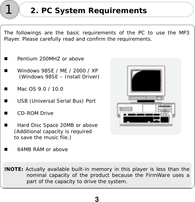  3      The followings are the basic requirements of the PC to use the MP3 Player. Please carefully read and confirm the requirements.     Pentium 200MHZ or above    Windows 98SE / ME / 2000 / XP (Windows 98SE &ndash; Install Driver)    Mac OS 9.0 / 10.0    USB (Universal Serial Bus) Port    CD-ROM Drive    Hard Disc Space 20MB or above (Additional capacity is required  to save the music file.)    64MB RAM or above   !NOTE: Actually available built-in memory in this player is less than the nominal capacity of the product because the FirmWare uses a part of the capacity to drive the system. 2. PC System Requirements 1