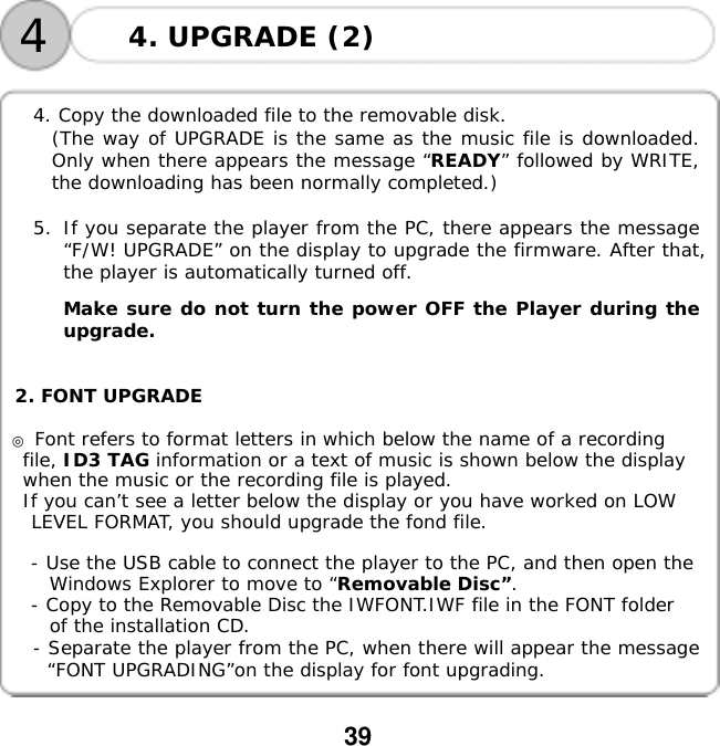  39       4. Copy the downloaded file to the removable disk.   (The way of UPGRADE is the same as the music file is downloaded. Only when there appears the message &ldquo;READY&rdquo; followed by WRITE, the downloading has been normally completed.)  5.  If you separate the player from the PC, there appears the message &ldquo;F/W! UPGRADE&rdquo; on the display to upgrade the firmware. After that, the player is automatically turned off.    Make sure do not turn the power OFF the Player during the upgrade.   2. FONT UPGRADE  ◎ Font refers to format letters in which below the name of a recording file, ID3 TAG information or a text of music is shown below the display when the music or the recording file is played. If you can&rsquo;t see a letter below the display or you have worked on LOW LEVEL FORMAT, you should upgrade the fond file.  - Use the USB cable to connect the player to the PC, and then open the  Windows Explorer to move to &ldquo;Removable Disc&rdquo;. - Copy to the Removable Disc the IWFONT.IWF file in the FONT folder of the installation CD. - Separate the player from the PC, when there will appear the message &ldquo;FONT UPGRADING&rdquo;on the display for font upgrading.       4. UPGRADE (2) 4