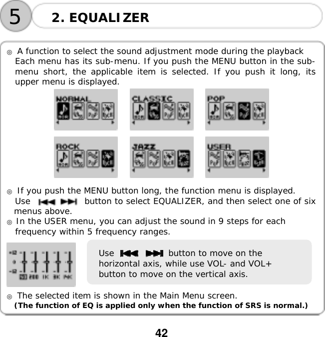  42      ◎ A function to select the sound adjustment mode during the playback Each menu has its sub-menu. If you push the MENU button in the sub-menu short, the applicable item is selected. If you push it long, its upper menu is displayed.                      ◎ If you push the MENU button long, the function menu is displayed. Use             button to select EQUALIZER, and then select one of six menus above. ◎ In the USER menu, you can adjust the sound in 9 steps for each  frequency within 5 frequency ranges.    ◎ The selected item is shown in the Main Menu screen. (The function of EQ is applied only when the function of SRS is normal.)2. EQUALIZER 5Use             button to move on the horizontal axis, while use VOL- and VOL+ button to move on the vertical axis. 
