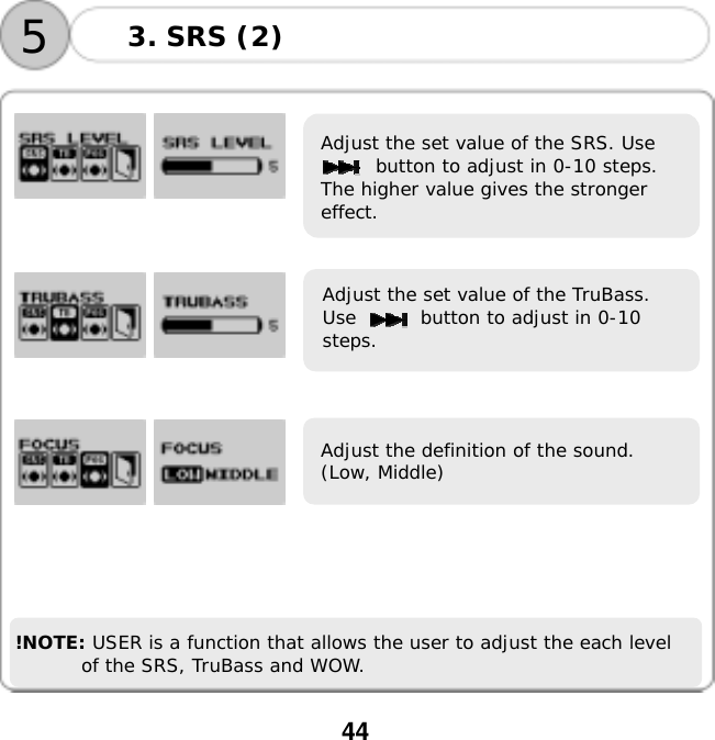  44                             !NOTE: USER is a function that allows the user to adjust the each level of the SRS, TruBass and WOW.  Adjust the set value of the SRS. Use button to adjust in 0-10 steps. The higher value gives the stronger effect.  Adjust the set value of the TruBass. Use       button to adjust in 0-10 steps. Adjust the definition of the sound. (Low, Middle) 3. SRS (2) 5