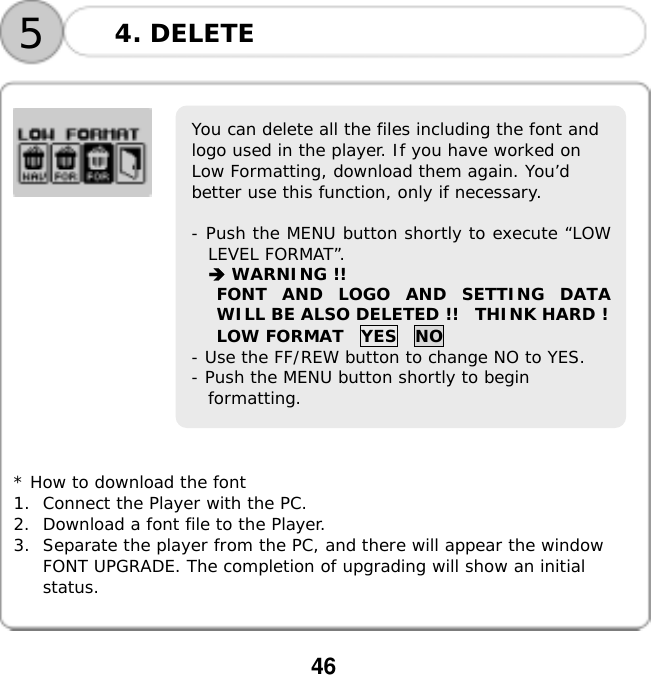  46                               * How to download the font 1.  Connect the Player with the PC. 2.  Download a font file to the Player. 3.  Separate the player from the PC, and there will appear the window FONT UPGRADE. The completion of upgrading will show an initial status.  5You can delete all the files including the font and logo used in the player. If you have worked on Low Formatting, download them again. You&rsquo;d better use this function, only if necessary.  - Push the MENU button shortly to execute &ldquo;LOWLEVEL FORMAT&rdquo;.  WARNING !! FONT AND LOGO AND SETTING DATAWILL BE ALSO DELETED !!  THINK HARD ! LOW FORMAT  YES  NO - Use the FF/REW button to change NO to YES. - Push the MENU button shortly to begin formatting. 4. DELETE 