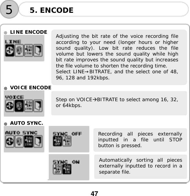  47  Automatically sorting all piecesexternally inputted to record in aseparate file. Recording all pieces externallyinputted in a file until STOPbutton is pressed.      ◎ LINE ENCODE      ◎ VOICE ENCODE    ◎ AUTO SYNC.      . 5. ENCODE 5 Adjusting the bit rate of the voice recording fileaccording to your need (longer hours or highersound quality). Low bit rate reduces the filevolume but lowers the sound quality while highbit rate improves the sound quality but increasesthe file volume to shorten the recording time. Select LINE&rarr;BITRATE, and the select one of 48,96, 128 and 192kbps.Step on VOICEBITRATE to select among 16, 32,or 64kbps. 