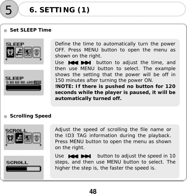  48      ◎ Set SLEEP Time        ◎ Scrolling Speed      6. SETTING (1) 5Define the time to automatically turn the powerOFF. Press MENU button to open the menu asshown on the right. Use           button to adjust the time, andthen use MENU button to select. The exampleshows the setting that the power will be off in150 minutes after turning the power ON. !NOTE: If there is pushed no button for 120seconds while the player is paused, it will beautomatically turned off. Adjust the speed of scrolling the file name orthe ID3 TAG information during the playback.Press MENU button to open the menu as shownon the right. Use              button to adjust the speed in 10steps, and then use MENU button to select. Thehigher the step is, the faster the speed is. 