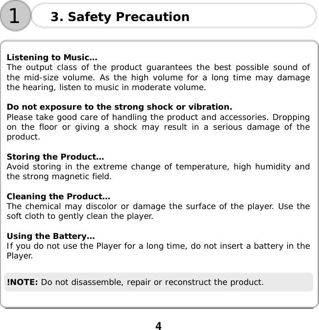  4      Listening to Music&hellip; The output class of the product guarantees the best possible sound of the mid-size volume. As the high volume for a long time may damage the hearing, listen to music in moderate volume.  Do not exposure to the strong shock or vibration. Please take good care of handling the product and accessories. Dropping on the floor or giving a shock may result in a serious damage of the product.  Storing the Product&hellip; Avoid storing in the extreme change of temperature, high humidity and the strong magnetic field.  Cleaning the Product&hellip;  The chemical may discolor or damage the surface of the player. Use the soft cloth to gently clean the player.  Using the Battery&hellip; If you do not use the Player for a long time, do not insert a battery in the Player.  !NOTE: Do not disassemble, repair or reconstruct the product.  3. Safety Precaution 1