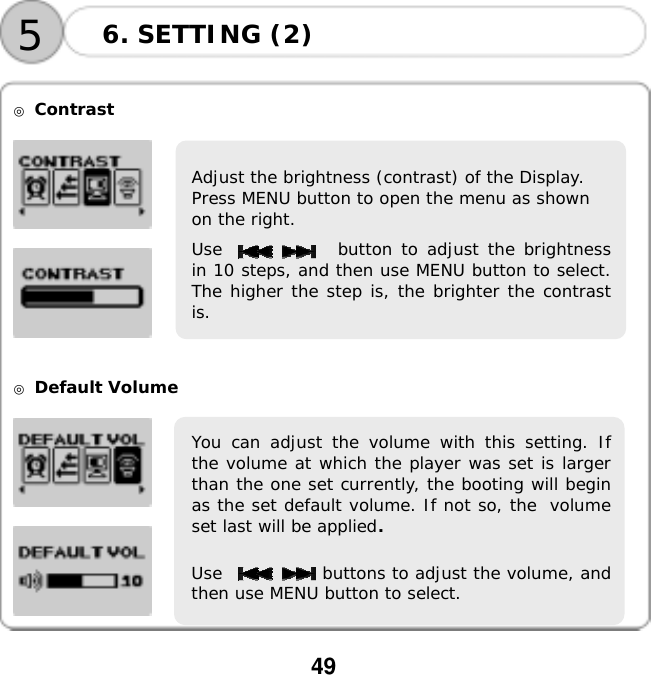  49      ◎ Contrast       ◎ Default Volume      6. SETTING (2) 5Adjust the brightness (contrast) of the Display.  Press MENU button to open the menu as shown  on the right. Use             button to adjust the brightnessin 10 steps, and then use MENU button to select.The higher the step is, the brighter the contrastis. You can adjust the volume with this setting. Ifthe volume at which the player was set is largerthan the one set currently, the booting will beginas the set default volume. If not so, the volumeset last will be applied. Use            buttons to adjust the volume, andthen use MENU button to select.  