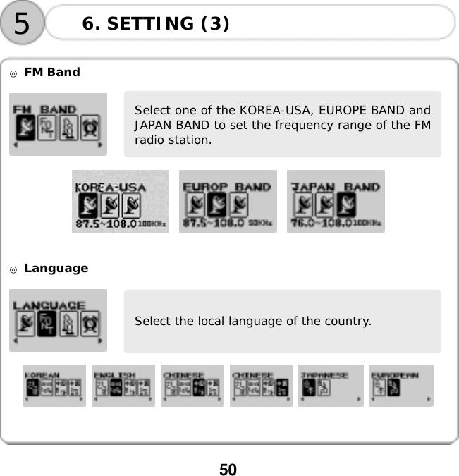  50      ◎ FM Band             ◎ Language                  Select the local language of the country. Select one of the KOREA-USA, EUROPE BAND andJAPAN BAND to set the frequency range of the FMradio station. 6. SETTING (3) 5