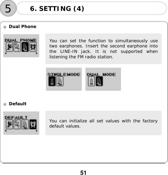  51      ◎ Dual Phone           ◎ Default    You can set the function to simultaneously usetwo earphones. Insert the second earphone intothe LINE-IN jack. It is not supported whenlistening the FM radio station. You can initialize all set values with the factorydefault values. 56. SETTING (4) 
