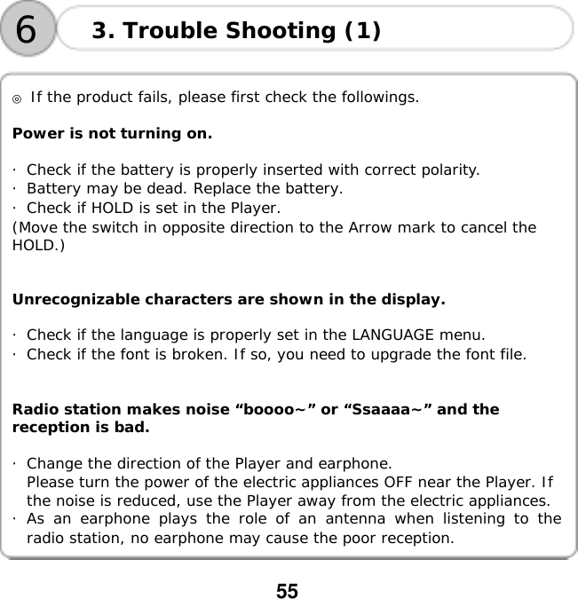  55      ◎ If the product fails, please first check the followings.  Power is not turning on.  ・Check if the battery is properly inserted with correct polarity. ・Battery may be dead. Replace the battery. ・Check if HOLD is set in the Player. (Move the switch in opposite direction to the Arrow mark to cancel the  HOLD.)   Unrecognizable characters are shown in the display.  ・Check if the language is properly set in the LANGUAGE menu. ・Check if the font is broken. If so, you need to upgrade the font file.   Radio station makes noise &ldquo;boooo~&rdquo; or &ldquo;Ssaaaa~&rdquo; and the  reception is bad.  ・Change the direction of the Player and earphone. Please turn the power of the electric appliances OFF near the Player. If  the noise is reduced, use the Player away from the electric appliances. ・As an earphone plays the role of an antenna when listening to the radio station, no earphone may cause the poor reception. 3. Trouble Shooting (1) 6