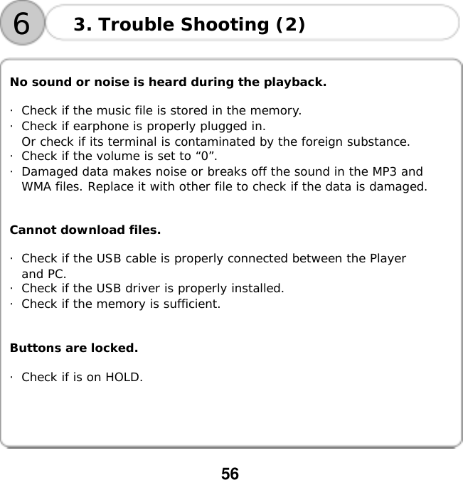  56      No sound or noise is heard during the playback.  ・Check if the music file is stored in the memory. ・Check if earphone is properly plugged in. Or check if its terminal is contaminated by the foreign substance. ・Check if the volume is set to &ldquo;0&rdquo;. ・Damaged data makes noise or breaks off the sound in the MP3 and  WMA files. Replace it with other file to check if the data is damaged.   Cannot download files.  ・Check if the USB cable is properly connected between the Player  and PC. ・Check if the USB driver is properly installed. ・Check if the memory is sufficient.   Buttons are locked.  ・Check if is on HOLD.  3. Trouble Shooting (2) 6
