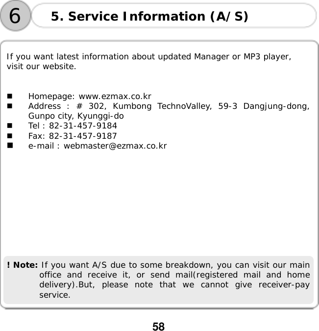  58      If you want latest information about updated Manager or MP3 player,  visit our website.     Homepage: www.ezmax.co.kr   Address : # 302, Kumbong TechnoValley, 59-3 Dangjung-dong, Gunpo city, Kyunggi-do   Tel : 82-31-457-9184   Fax: 82-31-457-9187   e-mail : webmaster@ezmax.co.kr            ! Note: If you want A/S due to some breakdown, you can visit our main office and receive it, or send mail(registered mail and home delivery).But, please note that we cannot give receiver-pay service.   5. Service Information (A/S) 6
