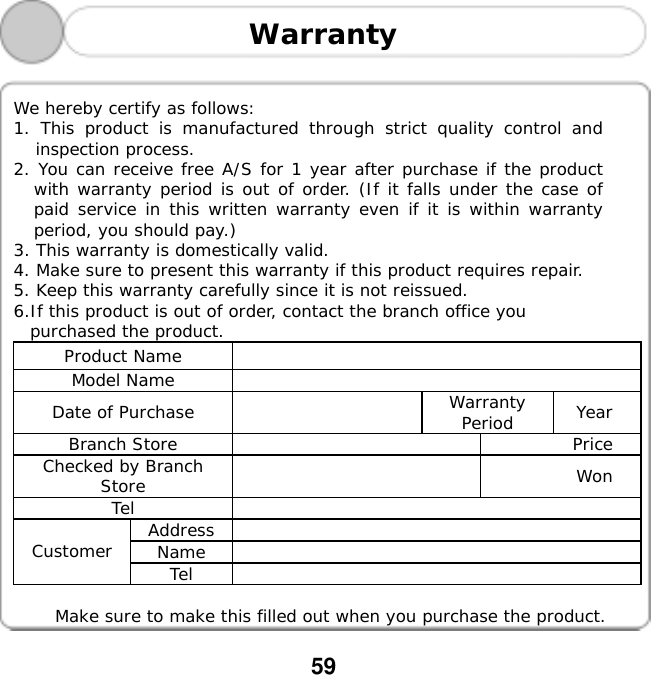  59   Warranty    We hereby certify as follows:  1. This product is manufactured through strict quality control and inspection process.  2. You can receive free A/S for 1 year after purchase if the product with warranty period is out of order. (If it falls under the case of paid service in this written warranty even if it is within warranty period, you should pay.) 3. This warranty is domestically valid. 4. Make sure to present this warranty if this product requires repair.  5. Keep this warranty carefully since it is not reissued.  6.If this product is out of order, contact the branch office you  purchased the product. Product Name   Model Name   Date of Purchase    Warranty Period  Year Branch Store    Price Checked by Branch Store   Won Tel  Address  Name  Customer  Tel    Make sure to make this filled out when you purchase the product. 