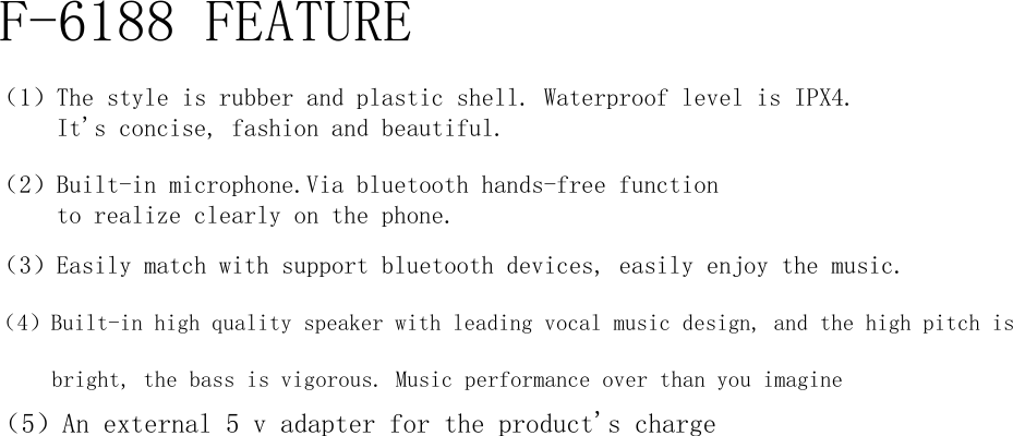 F-6188 FEATURE（1）The style is rubber and plastic shell. Waterproof level is IPX4.      It&apos;s concise, fashion and beautiful.（2）Built-in microphone.Via bluetooth hands-free function      to realize clearly on the phone.（3）Easily match with support bluetooth devices, easily enjoy the music.（4）Built-in high quality speaker with leading vocal music design, and the high pitch is      bright, the bass is vigorous. Music performance over than you imagine（5）An external 5 v adapter for the product&apos;s charge