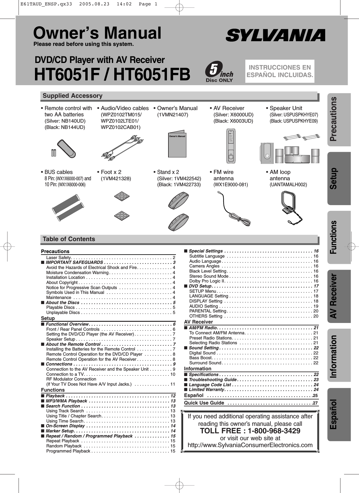 • BUS cables8 Pin: (WX1X6000-007) and10 Pin: (WX1X6000-006)• Foot x 2(1VM421328)• Stand x 2(Silver:1VM422542)(Black:1VM422733)• FM wire antenna(WX1E9000-081)• AM loop antenna(UANTAMALH002)PrecautionsFunctionsSetupAV ReceiverInformationOwner’s ManualPlease read before using this system.DVD/CD Player with AV ReceiverHT6051F / HT6051FBINSTRUCCIONES ENESPAÑOL INCLUIDAS.If you need additional operating assistance afterreading this owner’s manual, please callTOLL FREE : 1-800-968-3429or visit our web site athttp://www.SylvaniaConsumerElectronics.comTable of Contents• Remote control withtwo AA batteries(Silver: NB140UD)(Black: NB144UD)• Audio/Video cables(WPZ0102TM015/WPZ0102LTE01/WPZ0102CAB01)• Owner’s Manual(1VMN21407)• AV Receiver (Silver: X6000UD)(Black: X6003UD)• Speaker Unit(Silver: USPUSPKHYE07)(Black: USPUSPKHYE09)Supplied AccessoryOwner&apos;s ManualPOWERROCKPOPSCLASSICJAZZBASSBOOSTVOLUMEPrecautionsLaser Safety. . . . . . . . . . . . . . . . . . . . . . . . . . . . . . . . . . . . . . . . 2■ IMPORTANT SAFEGUARDS . . . . . . . . . . . . . . . . . . . . . . . . . . . 3Avoid the Hazards of Electrical Shock and Fire. . . . . . . . . . . . . . 4Moisture Condensation Warning . . . . . . . . . . . . . . . . . . . . . . . . . 4Installation Location . . . . . . . . . . . . . . . . . . . . . . . . . . . . . . . . . . 4About Copyright . . . . . . . . . . . . . . . . . . . . . . . . . . . . . . . . . . . . . 4Notice for Progressive Scan Outputs . . . . . . . . . . . . . . . . . . . . . 4Symbols Used in This Manual . . . . . . . . . . . . . . . . . . . . . . . . . . 4Maintenance . . . . . . . . . . . . . . . . . . . . . . . . . . . . . . . . . . . . . . . 4■ About the Discs . . . . . . . . . . . . . . . . . . . . . . . . . . . . . . . . . . . . 5Playable Discs . . . . . . . . . . . . . . . . . . . . . . . . . . . . . . . . . . . . . . 5Unplayable Discs . . . . . . . . . . . . . . . . . . . . . . . . . . . . . . . . . . . . 5Setup■ Functional Overview. . . . . . . . . . . . . . . . . . . . . . . . . . . . . . . . . 6Front / Rear Panel Controls . . . . . . . . . . . . . . . . . . . . . . . . . . . . 6Setting the DVD/CD Player (the AV Receiver). . . . . . . . . . . . . . . 7Speaker Setup . . . . . . . . . . . . . . . . . . . . . . . . . . . . . . . . . . . . . . 7■ About the Remote Control . . . . . . . . . . . . . . . . . . . . . . . . . . . . 7Installing the Batteries for the Remote Control . . . . . . . . . . . . . . 7Remote Control Operation for the DVD/CD Player . . . . . . . . . . . 8Remote Control Operation for the AV Receiver . . . . . . . . . . . . . . 8■ Connections . . . . . . . . . . . . . . . . . . . . . . . . . . . . . . . . . . . . . . . 9Connection to the AV Receiver and the Speaker Unit . . . . . . . . . 9Connection to a TV. . . . . . . . . . . . . . . . . . . . . . . . . . . . . . . . . . 10RF Modulator Connection(If Your TV Does Not Have A/V Input Jacks.)  . . . . . . . . . . . . . . 11Functions■ Playback . . . . . . . . . . . . . . . . . . . . . . . . . . . . . . . . . . . . . . . . . 12■ MP3/WMA Playback . . . . . . . . . . . . . . . . . . . . . . . . . . . . . . . . 13■ Search Function . . . . . . . . . . . . . . . . . . . . . . . . . . . . . . . . . . . 13Using Track Search . . . . . . . . . . . . . . . . . . . . . . . . . . . . . . . . . 13Using Title / Chapter Search. . . . . . . . . . . . . . . . . . . . . . . . . . . 13Using Time Search. . . . . . . . . . . . . . . . . . . . . . . . . . . . . . . . . . 13■ On-Screen Display . . . . . . . . . . . . . . . . . . . . . . . . . . . . . . . . . 14■ Marker Setup. . . . . . . . . . . . . . . . . . . . . . . . . . . . . . . . . . . . . . 14■ Repeat / Random / Programmed Playback . . . . . . . . . . . . . . 15Repeat Playback . . . . . . . . . . . . . . . . . . . . . . . . . . . . . . . . . . . 15Random Playback . . . . . . . . . . . . . . . . . . . . . . . . . . . . . . . . . . 15Programmed Playback . . . . . . . . . . . . . . . . . . . . . . . . . . . . . . . 15■ Special Settings . . . . . . . . . . . . . . . . . . . . . . . . . . . . . . . . . . . 16Subtitle Language . . . . . . . . . . . . . . . . . . . . . . . . . . . . . . . . . . 16Audio Language. . . . . . . . . . . . . . . . . . . . . . . . . . . . . . . . . . . . 16Camera Angles . . . . . . . . . . . . . . . . . . . . . . . . . . . . . . . . . . . . 16Black Level Setting. . . . . . . . . . . . . . . . . . . . . . . . . . . . . . . . . . 16Stereo Sound Mode . . . . . . . . . . . . . . . . . . . . . . . . . . . . . . . . . 16Dolby Pro Logic II. . . . . . . . . . . . . . . . . . . . . . . . . . . . . . . . . . . 16■ DVD Setup. . . . . . . . . . . . . . . . . . . . . . . . . . . . . . . . . . . . . . . . 17SETUP Menu. . . . . . . . . . . . . . . . . . . . . . . . . . . . . . . . . . . . . . 17LANGUAGE Setting . . . . . . . . . . . . . . . . . . . . . . . . . . . . . . . . . 18DISPLAY Setting . . . . . . . . . . . . . . . . . . . . . . . . . . . . . . . . . . . 18AUDIO Setting . . . . . . . . . . . . . . . . . . . . . . . . . . . . . . . . . . . . . 19PARENTAL Setting . . . . . . . . . . . . . . . . . . . . . . . . . . . . . . . . . . 20OTHERS Setting . . . . . . . . . . . . . . . . . . . . . . . . . . . . . . . . . . . 20AV Receiver■ AM/FM Radio. . . . . . . . . . . . . . . . . . . . . . . . . . . . . . . . . . . . . . 21To  Connect AM/FM Antenna. . . . . . . . . . . . . . . . . . . . . . . . . . . 21Preset Radio Stations. . . . . . . . . . . . . . . . . . . . . . . . . . . . . . . . 21Selecting Radio Stations . . . . . . . . . . . . . . . . . . . . . . . . . . . . . 21■ Sound Setting . . . . . . . . . . . . . . . . . . . . . . . . . . . . . . . . . . . . . 22Digital Sound . . . . . . . . . . . . . . . . . . . . . . . . . . . . . . . . . . . . . . 22Bass Boost. . . . . . . . . . . . . . . . . . . . . . . . . . . . . . . . . . . . . . . . 22Surround Sound. . . . . . . . . . . . . . . . . . . . . . . . . . . . . . . . . . . . 22Information■ Specifications . . . . . . . . . . . . . . . . . . . . . . . . . . . . . . . . . . . . . 22■ Troubleshooting Guide . . . . . . . . . . . . . . . . . . . . . . . . . . . . . . 23■ Language Code List . . . . . . . . . . . . . . . . . . . . . . . . . . . . . . . . 24■ Limited Warranty. . . . . . . . . . . . . . . . . . . . . . . . . . . . . . . . . . . 24Español  . . . . . . . . . . . . . . . . . . . . . . . . . . . . . . . . . . . . . . . . . .25Quick Use Guide  . . . . . . . . . . . . . . . . . . . . . . . . . . . . . . . . . .27EspañolE61TAUD_ENSP.qx33  2005.08.23  14:02  Page 1