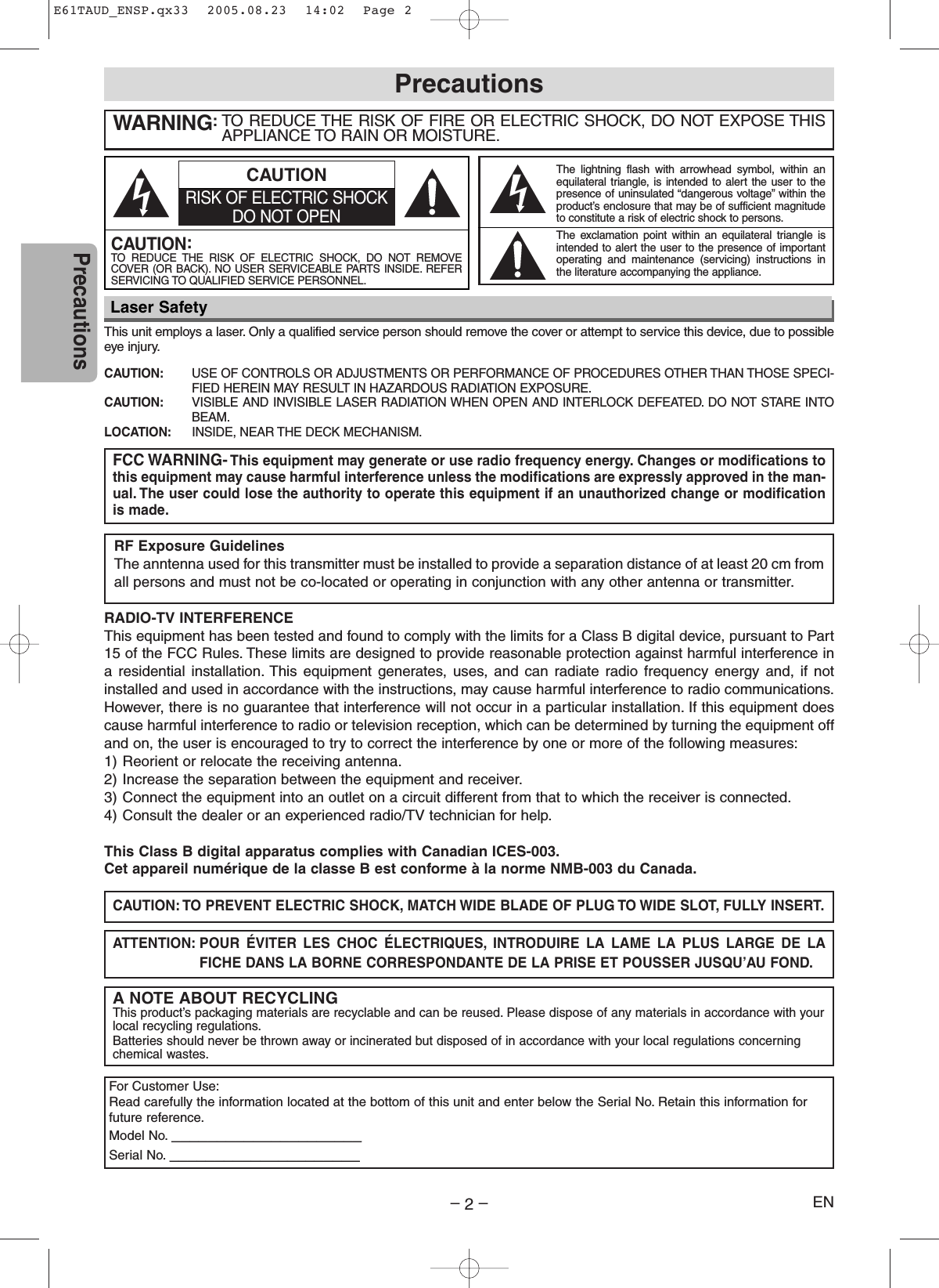–2–ENPrecautionsThis unit employs a laser. Only a qualified service person should remove the cover or attempt to service this device, due to possibleeye injury.CAUTION: USE OF CONTROLS OR ADJUSTMENTS OR PERFORMANCE OF PROCEDURES OTHER THAN THOSE SPECI-FIED HEREIN MAY RESULT IN HAZARDOUS RADIATION EXPOSURE.CAUTION: VISIBLE AND INVISIBLE LASER RADIATION WHEN OPEN AND INTERLOCK DEFEATED. DO NOT STARE INTOBEAM.LOCATION: INSIDE, NEAR THE DECK MECHANISM.WARNING:TO REDUCE THE RISK OF FIRE OR ELECTRIC SHOCK, DO NOT EXPOSE THISAPPLIANCE TO RAIN OR MOISTURE.RADIO-TV INTERFERENCEThis equipment has been tested and found to comply with the limits for a Class B digital device, pursuant to Part15 of the FCC Rules. These limits are designed to provide reasonable protection against harmful interference ina residential installation. This equipment generates, uses, and can radiate radio frequency energy and, if notinstalled and used in accordance with the instructions, may cause harmful interference to radio communications.However, there is no guarantee that interference will not occur in a particular installation. If this equipment doescause harmful interference to radio or television reception, which can be determined by turning the equipment offand on, the user is encouraged to try to correct the interference by one or more of the following measures:1) Reorient or relocate the receiving antenna.2) Increase the separation between the equipment and receiver.3) Connect the equipment into an outlet on a circuit different from that to which the receiver is connected.4) Consult the dealer or an experienced radio/TV technician for help.This Class B digital apparatus complies with Canadian ICES-003.Cet appareil numérique de la classe B est conforme à la norme NMB-003 du Canada.FCC WARNING- This equipment may generate or use radio frequency energy. Changes or modifications tothis equipment may cause harmful interference unless the modifications are expressly approved in the man-ual. The user could lose the authority to operate this equipment if an unauthorized change or modificationis made.CAUTION: TO PREVENT ELECTRIC SHOCK, MATCH WIDE BLADE OF PLUG TO WIDE SLOT, FULLY INSERT.ATTENTION: POUR ÉVITER LES CHOC ÉLECTRIQUES, INTRODUIRE LA LAME LA PLUS LARGE DE LAFICHE DANS LA BORNE CORRESPONDANTE DE LA PRISE ET POUSSER JUSQU’AU FOND.A NOTE ABOUT RECYCLINGThis product’s packaging materials are recyclable and can be reused. Please dispose of any materials in accordance with yourlocal recycling regulations.Batteries should never be thrown away or incinerated but disposed of in accordance with your local regulations concerningchemical wastes.PrecautionsLaser SafetyFor Customer Use:Read carefully the information located at the bottom of this unit and enter below the Serial No. Retain this information forfuture reference.Model No. _____________________Serial No. _____________________The lightning flash with arrowhead symbol, within anequilateral triangle, is intended to alert the user to thepresence of uninsulated “dangerous voltage” within theproduct’s enclosure that may be of sufficient magnitudeto constitute a risk of electric shock to persons.The exclamation point within an equilateral triangle isintended to alert the user to the presence of importantoperating and maintenance (servicing) instructions inthe literature accompanying the appliance.CAUTION:TO  REDUCE THE RISK OF ELECTRIC SHOCK, DO NOT REMOVECOVER (OR BACK). NO USER SERVICEABLE PARTS INSIDE. REFERSERVICING TO QUALIFIED SERVICE PERSONNEL.CAUTIONRISK OF ELECTRIC SHOCKDO NOT OPENRF Exposure GuidelinesThe anntenna used for this transmitter must be installed to provide a separation distance of at least 20 cm fromall persons and must not be co-located or operating in conjunction with any other antenna or transmitter.E61TAUD_ENSP.qx33  2005.08.23  14:02  Page 2