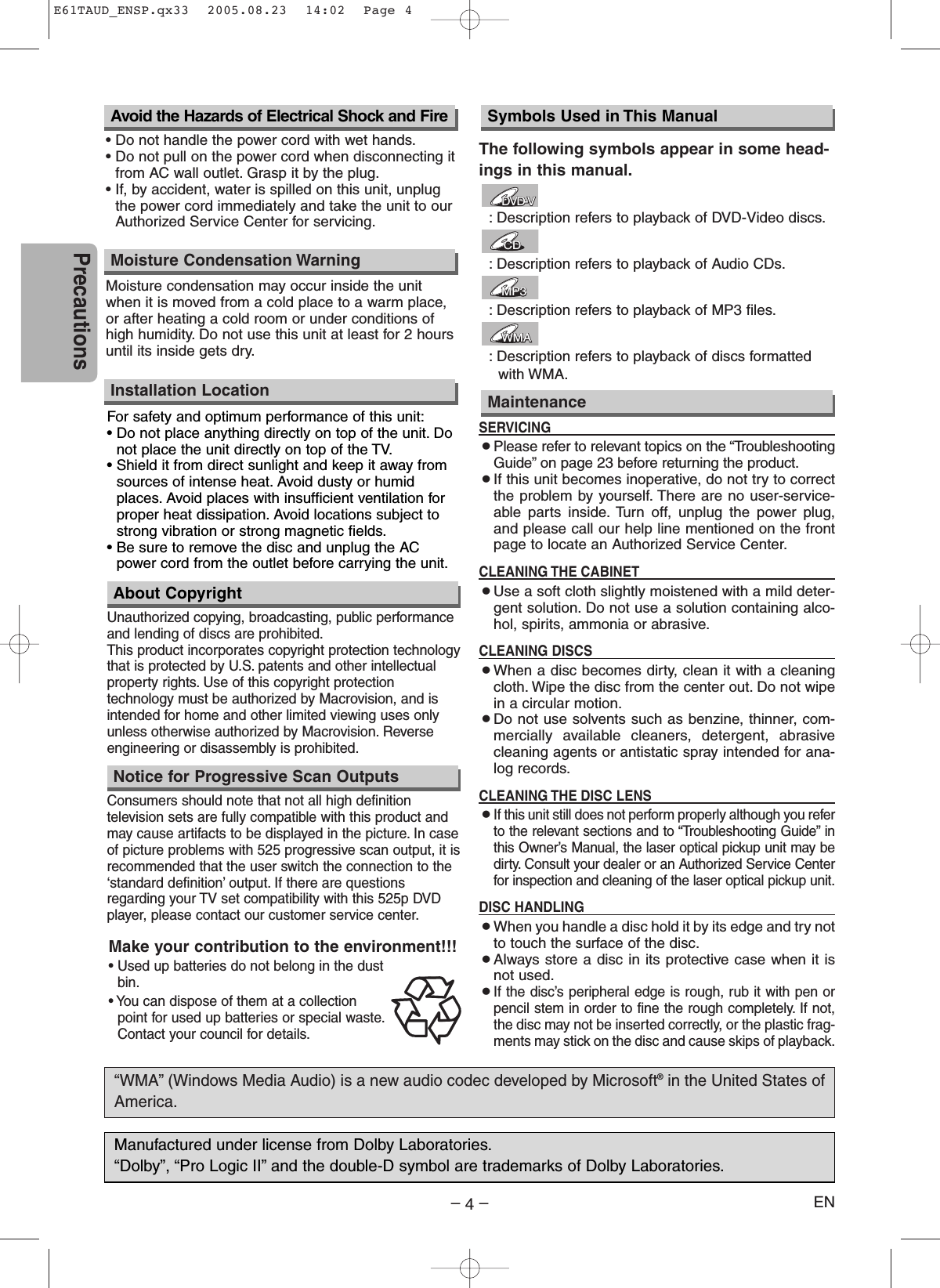 –4–ENPrecautionsUnauthorized copying, broadcasting, public performanceand lending of discs are prohibited.This product incorporates copyright protection technologythat is protected by U.S. patents and other intellectualproperty rights. Use of this copyright protectiontechnology must be authorized by Macrovision, and isintended for home and other limited viewing uses onlyunless otherwise authorized by Macrovision. Reverseengineering or disassembly is prohibited.The following symbols appear in some head-ings in this manual.:Description refers to playback of DVD-Video discs.:Description refers to playback of Audio CDs.:Description refers to playback of MP3 files.:Description refers to playback of discs formatted with WMA.WMAWMAWMAMP3MP3MP3CDCDCDDVD-VDVD-VFor safety and optimum performance of this unit:• Do not place anything directly on top of the unit. Donot place the unit directly on top of the TV.• Shield it from direct sunlight and keep it away fromsources of intense heat. Avoid dusty or humidplaces. Avoid places with insufficient ventilation forproper heat dissipation. Avoid locations subject tostrong vibration or strong magnetic fields.• Be sure to remove the disc and unplug the ACpower cord from the outlet before carrying the unit.Installation LocationAbout CopyrightSymbols Used in This Manual“WMA” (Windows Media Audio) is a new audio codec developed by Microsoft®in the United States ofAmerica.SERVICING¡Please refer to relevant topics on the “TroubleshootingGuide” on page 23 before returning the product.¡If this unit becomes inoperative, do not try to correctthe problem by yourself. There are no user-service-able parts inside. Turn off, unplug the power plug,and please call our help line mentioned on the frontpage to locate an Authorized Service Center.CLEANING THE CABINET¡Use a soft cloth slightly moistened with a mild deter-gent solution. Do not use a solution containing alco-hol, spirits, ammonia or abrasive.CLEANING DISCS¡When a disc becomes dirty, clean it with a cleaningcloth. Wipe the disc from the center out. Do not wipein a circular motion.¡Do not use solvents such as benzine, thinner, com-mercially available cleaners, detergent, abrasivecleaning agents or antistatic spray intended for ana-log records.CLEANING THE DISC LENS¡If this unit still does not perform properly although you referto the relevant sections and to “Troubleshooting Guide” inthis Owner’s Manual, the laser optical pickup unit may bedirty. Consult your dealer or an Authorized Service Centerfor inspection and cleaning of the laser optical pickup unit.DISC HANDLING¡When you handle a disc hold it by its edge and try notto touch the surface of the disc.¡Always store a disc in its protective case when it isnot used.¡If the disc’s peripheral edge is rough, rub it with pen orpencil stem in order to fine the rough completely. If not,the disc may not be inserted correctly, or the plastic frag-ments may stick on the disc and cause skips of playback.MaintenanceConsumers should note that not all high definitiontelevision sets are fully compatible with this product andmay cause artifacts to be displayed in the picture. In caseof picture problems with 525 progressive scan output, it isrecommended that the user switch the connection to the‘standard definition’ output. If there are questionsregarding your TV set compatibility with this 525p DVDplayer, please contact our customer service center.Notice for Progressive Scan OutputsAvoid the Hazards of Electrical Shock and Fire• Do not handle the power cord with wet hands.• Do not pull on the power cord when disconnecting itfrom AC wall outlet. Grasp it by the plug.• If, by accident, water is spilled on this unit, unplugthe power cord immediately and take the unit to ourAuthorized Service Center for servicing.Moisture Condensation WarningMoisture condensation may occur inside the unitwhen it is moved from a cold place to a warm place,or after heating a cold room or under conditions ofhigh humidity. Do not use this unit at least for 2 hoursuntil its inside gets dry.Manufactured under license from Dolby Laboratories.“Dolby”, “Pro Logic II” and the double-D symbol are trademarks of Dolby Laboratories.Make your contribution to the environment!!!• Used up batteries do not belong in the dustbin.• You can dispose of them at a collectionpoint for used up batteries or special waste.Contact your council for details.E61TAUD_ENSP.qx33  2005.08.23  14:02  Page 4