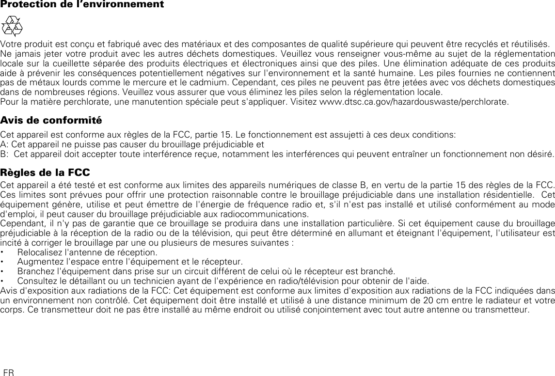 Protection de l&apos;environnementVotre produit est conçu et fabriqué avec des matériaux et des composantes de qualité supérieure qui peuvent être recyclés et réutilisés.Ne jamais jeter votre produit avec les autres déchets domestiques. Veuillez vous renseigner vous-même au sujet de la réglementation locale sur la cueillette séparée des produits électriques et électroniques ainsi que des piles. Une élimination adéquate de ces produits aide à prévenir les conséquences potentiellement négatives sur l&apos;environnement et la santé humaine. Les piles fournies ne contiennent pas de métaux lourds comme le mercure et le cadmium. Cependant, ces piles ne peuvent pas être jetées avec vos déchets domestiques dans de nombreuses régions. Veuillez vous assurer que vous éliminez les piles selon la réglementation locale.Pour la matière perchlorate, une manutention spéciale peut s&apos;appliquer. Visitez www.dtsc.ca.gov/hazardouswaste/perchlorate.Avis de conformitéCet appareil est conforme aux règles de la FCC, partie 15. Le fonctionnement est assujetti à ces deux conditions:A: Cet appareil ne puisse pas causer du brouillage préjudiciable etB:  Cet appareil doit accepter toute interférence reçue, notamment les interférences qui peuvent entraîner un fonctionnement non désiré.Règles de la FCCCet appareil a été testé et est conforme aux limites des appareils numériques de classe B, en vertu de la partie 15 des règles de la FCC. Ces limites sont prévues pour offrir une protection raisonnable contre le brouillage préjudiciable dans une installation résidentielle.  Cet équipement génère, utilise et peut émettre de l&apos;énergie de fréquence radio et, s&apos;il n&apos;est pas installé et utilisé conformément au mode d&apos;emploi, il peut causer du brouillage préjudiciable aux radiocommunications.Cependant, il n&apos;y pas de garantie que ce brouillage se produira dans une installation particulière. Si cet équipement cause du brouillage préjudiciable à la réception de la radio ou de la télévision, qui peut être déterminé en allumant et éteignant l&apos;équipement, l&apos;utilisateur est incité à corriger le brouillage par une ou plusieurs de mesures suivantes :• Relocalisez l&apos;antenne de réception.• Augmentez l&apos;espace entre l&apos;équipement et le récepteur.• Branchez l&apos;équipement dans prise sur un circuit différent de celui où le récepteur est branché.• Consultez le détaillant ou un technicien ayant de l&apos;expérience en radio/télévision pour obtenir de l&apos;aide.Avis d&apos;exposition aux radiations de la FCC: Cet équipement est conforme aux limites d&apos;exposition aux radiations de la FCC indiquées dans un environnement non contrôlé. Cet équipement doit être installé et utilisé à une distance minimum de 20 cm entre le radiateur et votre corps. Ce transmetteur doit ne pas être installé au même endroit ou utilisé conjointement avec tout autre antenne ou transmetteur.FR