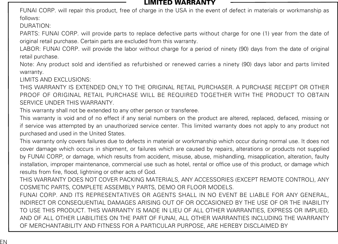                                                                                LIMITED WARRANTYENFUNAI CORP. will repair this product, free of charge in the USA in the event of defect in materials or workmanship as follows:DURATION:PARTS: FUNAI CORP. will provide parts to replace defective parts without charge for one (1) year from the date of original retail purchase. Certain parts are excluded from this warranty.LABOR: FUNAI CORP. will provide the labor without charge for a period of ninety (90) days from the date of original retail purchase.Note: Any product sold and identified as refurbished or renewed carries a ninety (90) days labor and parts limited warranty.LIMITS AND EXCLUSIONS:THIS WARRANTY IS EXTENDED ONLY TO THE ORIGINAL RETAIL PURCHASER. A PURCHASE RECEIPT OR OTHER PROOF OF ORIGINAL RETAIL PURCHASE WILL BE REQUIRED TOGETHER WITH THE PRODUCT TO OBTAIN SERVICE UNDER THIS WARRANTY.This warranty shall not be extended to any other person or transferee.This warranty is void and of no effect if any serial numbers on the product are altered, replaced, defaced, missing or if service was attempted by an unauthorized service center. This limited warranty does not apply to any product not purchased and used in the United States.This warranty only covers failures due to defects in material or workmanship which occur during normal use. It does not cover damage which occurs in shipment, or failures which are caused by repairs, alterations or products not supplied by FUNAI CORP, or damage, which results from accident, misuse, abuse, mishandling, misapplication, alteration, faulty installation, improper maintenance, commercial use such as hotel, rental or ofce use of this product, or damage which results from re, ood, lightning or other acts of God.THIS WARRANTY DOES NOT COVER PACKING MATERIALS, ANY ACCESSORIES (EXCEPT REMOTE CONTROL), ANY COSMETIC PARTS, COMPLETE ASSEMBLY PARTS, DEMO OR FLOOR MODELS.FUNAI CORP. AND ITS REPRESENTATIVES OR AGENTS SHALL IN NO EVENT BE LIABLE FOR ANY GENERAL, INDIRECT OR CONSEQUENTIAL DAMAGES ARISING OUT OF OR OCCASIONED BY THE USE OF OR THE INABILITY TO USE THIS PRODUCT. THIS WARRANTY IS MADE IN LIEU OF ALL OTHER WARRANTIES, EXPRESS OR IMPLIED, AND OF ALL OTHER LIABILITIES ON THE PART OF FUNAI, ALL OTHER WARRANTIES INCLUDING THE WARRANTY OF MERCHANTABILITY AND FITNESS FOR A PARTICULAR PURPOSE, ARE HEREBY DISCLAIMED BY 