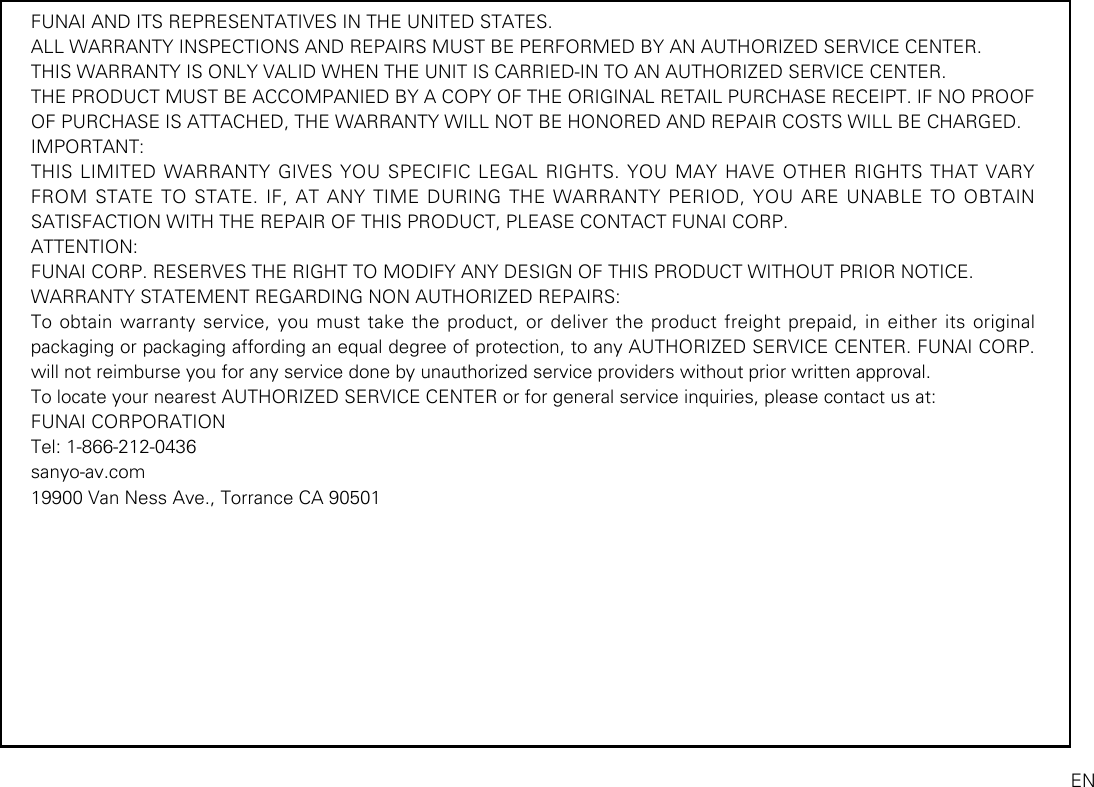 FUNAI AND ITS REPRESENTATIVES IN THE UNITED STATES.ALL WARRANTY INSPECTIONS AND REPAIRS MUST BE PERFORMED BY AN AUTHORIZED SERVICE CENTER.THIS WARRANTY IS ONLY VALID WHEN THE UNIT IS CARRIED-IN TO AN AUTHORIZED SERVICE CENTER.THE PRODUCT MUST BE ACCOMPANIED BY A COPY OF THE ORIGINAL RETAIL PURCHASE RECEIPT. IF NO PROOF OF PURCHASE IS ATTACHED, THE WARRANTY WILL NOT BE HONORED AND REPAIR COSTS WILL BE CHARGED.IMPORTANT:THIS LIMITED WARRANTY GIVES YOU SPECIFIC LEGAL RIGHTS. YOU MAY HAVE OTHER RIGHTS THAT VARY FROM STATE TO STATE. IF, AT ANY TIME DURING THE WARRANTY PERIOD, YOU ARE UNABLE TO OBTAIN SATISFACTION WITH THE REPAIR OF THIS PRODUCT, PLEASE CONTACT FUNAI CORP.ATTENTION:FUNAI CORP. RESERVES THE RIGHT TO MODIFY ANY DESIGN OF THIS PRODUCT WITHOUT PRIOR NOTICE.WARRANTY STATEMENT REGARDING NON AUTHORIZED REPAIRS:To obtain warranty service, you must take the product, or deliver the product freight prepaid, in either its original packaging or packaging affording an equal degree of protection, to any AUTHORIZED SERVICE CENTER. FUNAI CORP. will not reimburse you for any service done by unauthorized service providers without prior written approval.To locate your nearest AUTHORIZED SERVICE CENTER or for general service inquiries, please contact us at: FUNAI CORPORATIONTel: 1-866-212-0436sanyo-av.com19900 Van Ness Ave., Torrance CA 90501EN