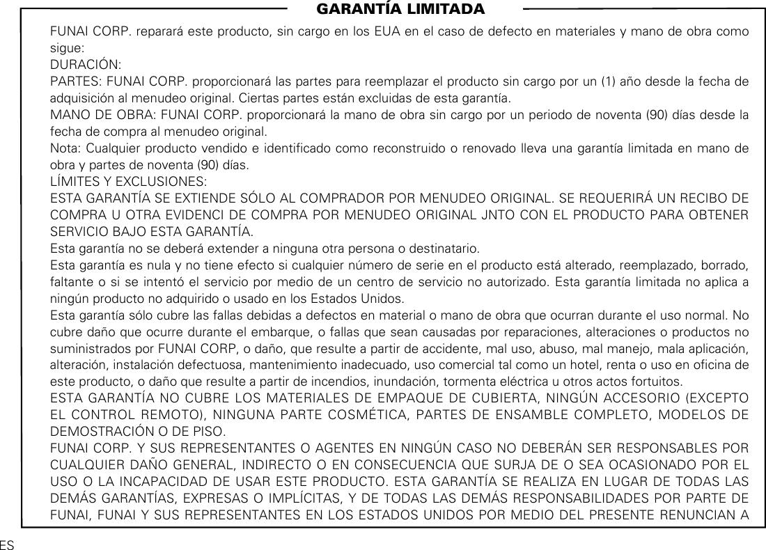                                                                      GARANTÍA LIMITADAFUNAI CORP. reparará este producto, sin cargo en los EUA en el caso de defecto en materiales y mano de obra como sigue:DURACIÓN:PARTES: FUNAI CORP. proporcionará las partes para reemplazar el producto sin cargo por un (1) año desde la fecha de adquisición al menudeo original. Ciertas partes están excluidas de esta garantía.MANO DE OBRA: FUNAI CORP. proporcionará la mano de obra sin cargo por un periodo de noventa (90) días desde la fecha de compra al menudeo original.Nota: Cualquier producto vendido e identicado como reconstruido o renovado lleva una garantía limitada en mano de obra y partes de noventa (90) días.LÍMITES Y EXCLUSIONES:ESTA GARANTÍA SE EXTIENDE SÓLO AL COMPRADOR POR MENUDEO ORIGINAL. SE REQUERIRÁ UN RECIBO DE COMPRA U OTRA EVIDENCI DE COMPRA POR MENUDEO ORIGINAL JNTO CON EL PRODUCTO PARA OBTENER SERVICIO BAJO ESTA GARANTÍA.Esta garantía no se deberá extender a ninguna otra persona o destinatario.Esta garantía es nula y no tiene efecto si cualquier número de serie en el producto está alterado, reemplazado, borrado, faltante o si se intentó el servicio por medio de un centro de servicio no autorizado. Esta garantía limitada no aplica a ningún producto no adquirido o usado en los Estados Unidos. Esta garantía sólo cubre las fallas debidas a defectos en material o mano de obra que ocurran durante el uso normal. No cubre daño que ocurre durante el embarque, o fallas que sean causadas por reparaciones, alteraciones o productos no suministrados por FUNAI CORP, o daño, que resulte a partir de accidente, mal uso, abuso, mal manejo, mala aplicación, alteración, instalación defectuosa, mantenimiento inadecuado, uso comercial tal como un hotel, renta o uso en ocina de este producto, o daño que resulte a partir de incendios, inundación, tormenta eléctrica u otros actos fortuitos.ESTA GARANTÍA NO CUBRE LOS MATERIALES DE EMPAQUE DE CUBIERTA, NINGÚN ACCESORIO (EXCEPTO EL CONTROL REMOTO), NINGUNA PARTE COSMÉTICA, PARTES DE ENSAMBLE COMPLETO, MODELOS DE DEMOSTRACIÓN O DE PISO.FUNAI CORP. Y SUS REPRESENTANTES O AGENTES EN NINGÚN CASO NO DEBERÁN SER RESPONSABLES POR CUALQUIER DAÑO GENERAL, INDIRECTO O EN CONSECUENCIA QUE SURJA DE O SEA OCASIONADO POR EL USO O LA INCAPACIDAD DE USAR ESTE PRODUCTO. ESTA GARANTÍA SE REALIZA EN LUGAR DE TODAS LAS DEMÁS GARANTÍAS, EXPRESAS O IMPLÍCITAS, Y DE TODAS LAS DEMÁS RESPONSABILIDADES POR PARTE DE FUNAI, FUNAI Y SUS REPRESENTANTES EN LOS ESTADOS UNIDOS POR MEDIO DEL PRESENTE RENUNCIAN A ES