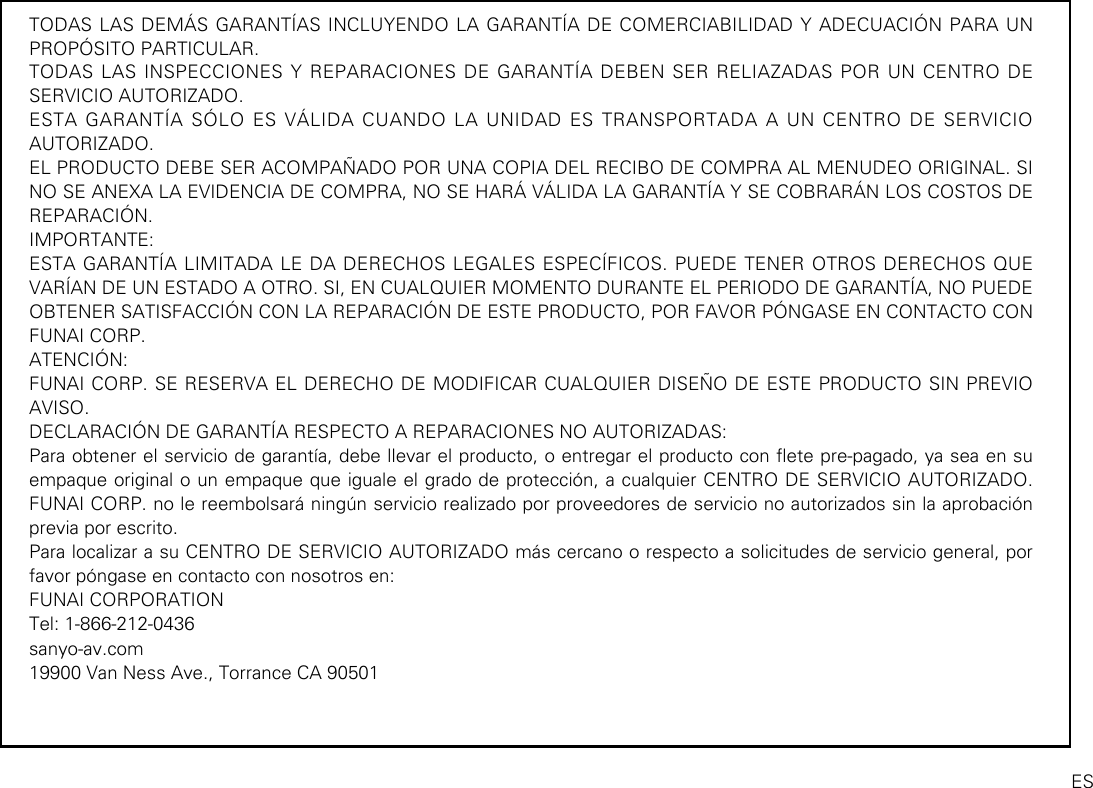 TODAS LAS DEMÁS GARANTÍAS INCLUYENDO LA GARANTÍA DE COMERCIABILIDAD Y ADECUACIÓN PARA UN PROPÓSITO PARTICULAR.TODAS LAS INSPECCIONES Y REPARACIONES DE GARANTÍA DEBEN SER RELIAZADAS POR UN CENTRO DE SERVICIO AUTORIZADO.ESTA GARANTÍA SÓLO ES VÁLIDA CUANDO LA UNIDAD ES TRANSPORTADA A UN CENTRO DE SERVICIO AUTORIZADO.EL PRODUCTO DEBE SER ACOMPAÑADO POR UNA COPIA DEL RECIBO DE COMPRA AL MENUDEO ORIGINAL. SI NO SE ANEXA LA EVIDENCIA DE COMPRA, NO SE HARÁ VÁLIDA LA GARANTÍA Y SE COBRARÁN LOS COSTOS DE REPARACIÓN.IMPORTANTE:ESTA GARANTÍA LIMITADA LE DA DERECHOS LEGALES ESPECÍFICOS. PUEDE TENER OTROS DERECHOS QUE VARÍAN DE UN ESTADO A OTRO. SI, EN CUALQUIER MOMENTO DURANTE EL PERIODO DE GARANTÍA, NO PUEDE OBTENER SATISFACCIÓN CON LA REPARACIÓN DE ESTE PRODUCTO, POR FAVOR PÓNGASE EN CONTACTO CON FUNAI CORP.ATENCIÓN:FUNAI CORP. SE RESERVA EL DERECHO DE MODIFICAR CUALQUIER DISEÑO DE ESTE PRODUCTO SIN PREVIO AVISO.DECLARACIÓN DE GARANTÍA RESPECTO A REPARACIONES NO AUTORIZADAS:Para obtener el servicio de garantía, debe llevar el producto, o entregar el producto con ete pre-pagado, ya sea en su empaque original o un empaque que iguale el grado de protección, a cualquier CENTRO DE SERVICIO AUTORIZADO. FUNAI CORP. no le reembolsará ningún servicio realizado por proveedores de servicio no autorizados sin la aprobación previa por escrito.Para localizar a su CENTRO DE SERVICIO AUTORIZADO más cercano o respecto a solicitudes de servicio general, por favor póngase en contacto con nosotros en:FUNAI CORPORATIONTel: 1-866-212-0436sanyo-av.com19900 Van Ness Ave., Torrance CA 90501ES