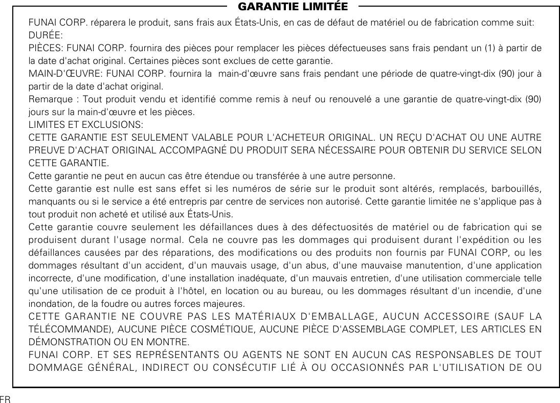                                                            GARANTIE LIMITÉEFUNAI CORP. réparera le produit, sans frais aux États-Unis, en cas de défaut de matériel ou de fabrication comme suit:DURÉE:PIÈCES: FUNAI CORP. fournira des pièces pour remplacer les pièces défectueuses sans frais pendant un (1) à partir de la date d&apos;achat original. Certaines pièces sont exclues de cette garantie.MAIN-D&apos;ŒUVRE: FUNAI CORP. fournira la  main-d&apos;œuvre sans frais pendant une période de quatre-vingt-dix (90) jour à partir de la date d&apos;achat original.Remarque : Tout produit vendu et identié comme remis à neuf ou renouvelé a une garantie de quatre-vingt-dix (90) jours sur la main-d&apos;œuvre et les pièces.LIMITES ET EXCLUSIONS:CETTE GARANTIE EST SEULEMENT VALABLE POUR L&apos;ACHETEUR ORIGINAL. UN REÇU D&apos;ACHAT OU UNE AUTRE PREUVE D&apos;ACHAT ORIGINAL ACCOMPAGNÉ DU PRODUIT SERA NÉCESSAIRE POUR OBTENIR DU SERVICE SELON CETTE GARANTIE.Cette garantie ne peut en aucun cas être étendue ou transférée à une autre personne.Cette garantie est nulle est sans effet si les numéros de série sur le produit sont altérés, remplacés, barbouillés, manquants ou si le service a été entrepris par centre de services non autorisé. Cette garantie limitée ne s&apos;applique pas à tout produit non acheté et utilisé aux États-Unis.Cette garantie couvre seulement les défaillances dues à des défectuosités de matériel ou de fabrication qui se produisent durant l&apos;usage normal. Cela ne couvre pas les dommages qui produisent durant l&apos;expédition ou les défaillances causées par des réparations, des modifications ou des produits non fournis par FUNAI CORP, ou les dommages résultant d&apos;un accident, d&apos;un mauvais usage, d&apos;un abus, d&apos;une mauvaise manutention, d&apos;une application incorrecte, d&apos;une modication, d&apos;une installation inadéquate, d&apos;un mauvais entretien, d&apos;une utilisation commerciale telle qu&apos;une utilisation de ce produit à l&apos;hôtel, en location ou au bureau, ou les dommages résultant d&apos;un incendie, d&apos;une inondation, de la foudre ou autres forces majeures.CETTE GARANTIE NE COUVRE PAS LES MATÉRIAUX D&apos;EMBALLAGE, AUCUN ACCESSOIRE (SAUF LA TÉLÉCOMMANDE), AUCUNE PIÈCE COSMÉTIQUE, AUCUNE PIÈCE D&apos;ASSEMBLAGE COMPLET, LES ARTICLES EN DÉMONSTRATION OU EN MONTRE.FUNAI CORP. ET SES REPRÉSENTANTS OU AGENTS NE SONT EN AUCUN CAS RESPONSABLES DE TOUT DOMMAGE GÉNÉRAL, INDIRECT OU CONSÉCUTIF LIÉ À OU OCCASIONNÉS PAR L&apos;UTILISATION DE OU FR