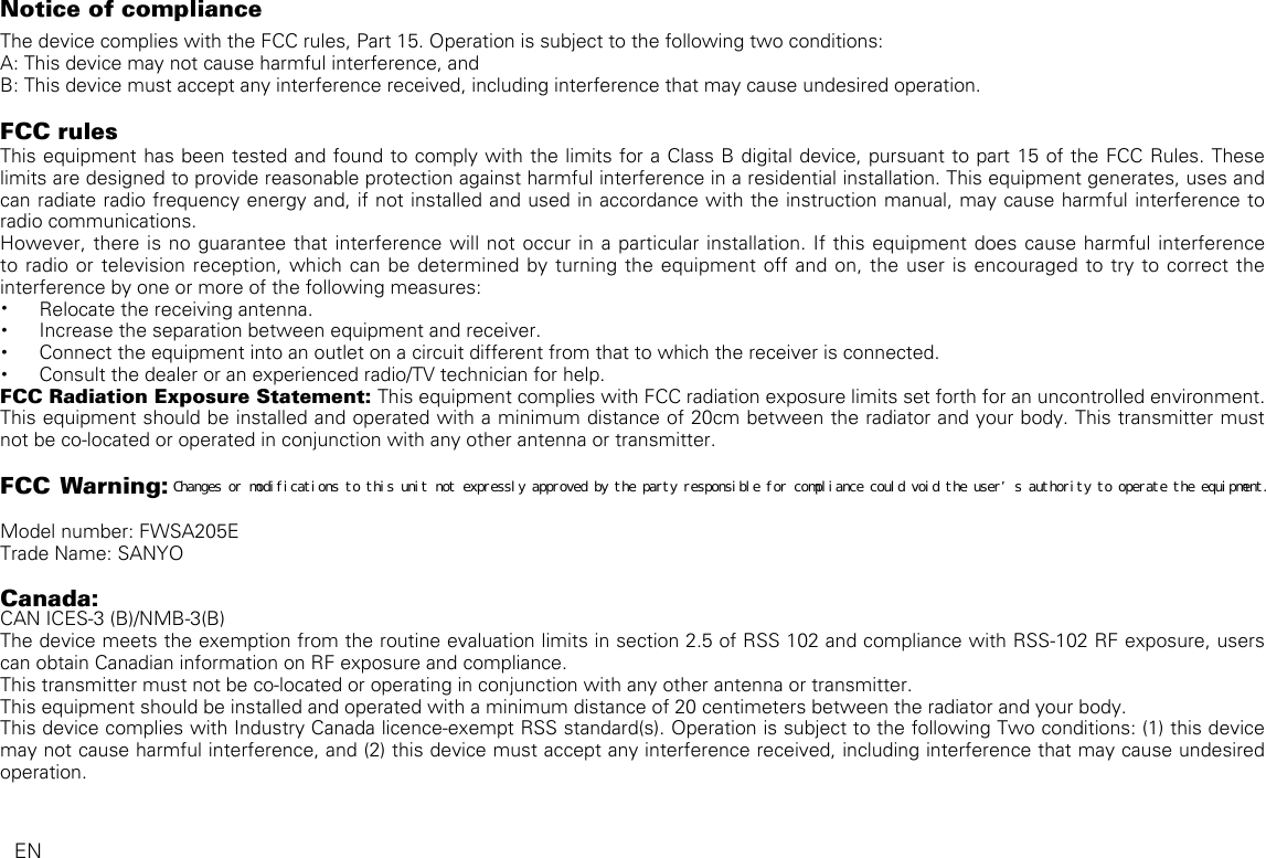 Notice of complianceThe device complies with the FCC rules, Part 15. Operation is subject to the following two conditions:A: This device may not cause harmful interference, andB: This device must accept any interference received, including interference that may cause undesired operation.FCC rulesThis equipment has been tested and found to comply with the limits for a Class B digital device, pursuant to part 15 of the FCC Rules. These limits are designed to provide reasonable protection against harmful interference in a residential installation. This equipment generates, uses and can radiate radio frequency energy and, if not installed and used in accordance with the instruction manual, may cause harmful interference to radio communications.However, there is no guarantee that interference will not occur in a particular installation. If this equipment does cause harmful interference to radio or television reception, which can be determined by turning the equipment off and on, the user is encouraged to try to correct the interference by one or more of the following measures:• Relocate the receiving antenna.• Increase the separation between equipment and receiver.• Connect the equipment into an outlet on a circuit different from that to which the receiver is connected.• Consult the dealer or an experienced radio/TV technician for help.FCC Radiation Exposure Statement: This equipment complies with FCC radiation exposure limits set forth for an uncontrolled environment. This equipment should be installed and operated with a minimum distance of 20cm between the radiator and your body. This transmitter must not be co-located or operated in conjunction with any other antenna or transmitter.FCC Warning:  Model number: FWSA205ETrade Name: SANYOCanada: CAN ICES-3 (B)/NMB-3(B)The device meets the exemption from the routine evaluation limits in section 2.5 of RSS 102 and compliance with RSS-102 RF exposure, users can obtain Canadian information on RF exposure and compliance.This transmitter must not be co-located or operating in conjunction with any other antenna or transmitter.This equipment should be installed and operated with a minimum distance of 20 centimeters between the radiator and your body.This device complies with Industry Canada licence-exempt RSS standard(s). Operation is subject to the following Two conditions: (1) this device may not cause harmful interference, and (2) this device must accept any interference received, including interference that may cause undesired operation.   ENＣｈａｎｇｅｓ　ｏｒ　ｍｏｄｉｆｉｃａｔｉｏｎｓ　ｔｏ　ｔｈｉｓ　ｕｎｉｔ　ｎｏｔ　ｅｘｐｒｅｓｓｌｙ　ａｐｐｒｏｖｅｄ　ｂｙ　ｔｈｅ　ｐａｒｔｙ　ｒｅｓｐｏｎｓｉｂｌｅ　ｆｏｒ　ｃｏｍｐｌｉａｎｃｅ　ｃｏｕｌｄ　ｖｏｉｄ　ｔｈｅ　ｕｓｅｒ’ｓ　ａｕｔｈｏｒｉｔｙ　ｔｏ　ｏｐｅｒａｔｅ　ｔｈｅ　ｅｑｕｉｐｍｅｎｔ．