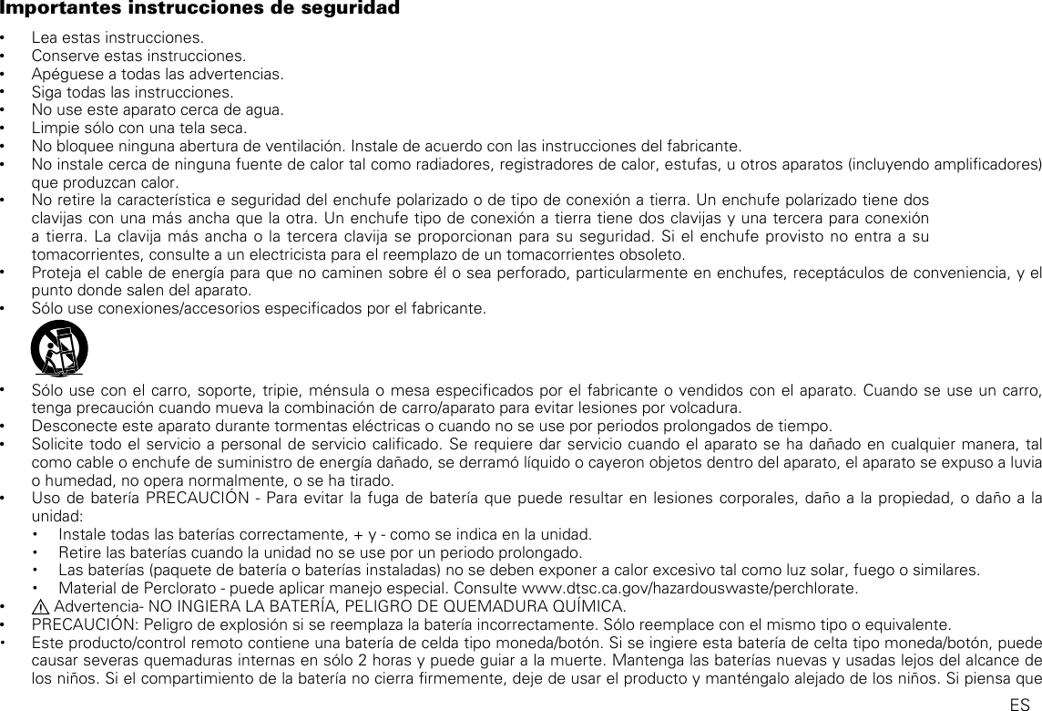 Importantes instrucciones de seguridad •Lea estas instrucciones. •Conserve estas instrucciones. •Apéguese a todas las advertencias. •Siga todas las instrucciones. •No use este aparato cerca de agua. •Limpie sólo con una tela seca. •No bloquee ninguna abertura de ventilación. Instale de acuerdo con las instrucciones del fabricante. •No instale cerca de ninguna fuente de calor tal como radiadores, registradores de calor, estufas, u otros aparatos (incluyendo amplicadores) que produzcan calor.   •No retire la característica e seguridad del enchufe polarizado o de tipo de conexión a tierra. Un enchufe polarizado tiene dos clavijas con una más ancha que la otra. Un enchufe tipo de conexión a tierra tiene dos clavijas y una tercera para conexión a tierra. La clavija más ancha o la tercera clavija se proporcionan para su seguridad. Si el enchufe provisto no entra a su tomacorrientes, consulte a un electricista para el reemplazo de un tomacorrientes obsoleto. •Proteja el cable de energía para que no caminen sobre él o sea perforado, particularmente en enchufes, receptáculos de conveniencia, y el punto donde salen del aparato.   •Sólo use conexiones/accesorios especicados por el fabricante.               •Sólo use con el carro, soporte, tripie, ménsula o mesa especicados por el fabricante o vendidos con el aparato. Cuando se use un carro, tenga precaución cuando mueva la combinación de carro/aparato para evitar lesiones por volcadura. •Desconecte este aparato durante tormentas eléctricas o cuando no se use por periodos prolongados de tiempo. •Solicite todo el servicio a personal de servicio calicado. Se requiere dar servicio cuando el aparato se ha dañado en cualquier manera, tal como cable o enchufe de suministro de energía dañado, se derramó líquido o cayeron objetos dentro del aparato, el aparato se expuso a luvia o humedad, no opera normalmente, o se ha tirado. •Uso de batería PRECAUCIÓN - Para evitar la fuga de batería que puede resultar en lesiones corporales, daño a la propiedad, o daño a la unidad:• Instale todas las baterías correctamente, + y - como se indica en la unidad.• Retire las baterías cuando la unidad no se use por un periodo prolongado.• Las baterías (paquete de batería o baterías instaladas) no se deben exponer a calor excesivo tal como luz solar, fuego o similares.• Material de Perclorato - puede aplicar manejo especial. Consulte www.dtsc.ca.gov/hazardouswaste/perchlorate. • Advertencia- NO INGIERA LA BATERÍA, PELIGRO DE QUEMADURA QUÍMICA. •PRECAUCIÓN: Peligro de explosión si se reemplaza la batería incorrectamente. Sólo reemplace con el mismo tipo o equivalente.• Este producto/control remoto contiene una batería de celda tipo moneda/botón. Si se ingiere esta batería de celta tipo moneda/botón, puede causar severas quemaduras internas en sólo 2 horas y puede guiar a la muerte. Mantenga las baterías nuevas y usadas lejos del alcance de los niños. Si el compartimiento de la batería no cierra rmemente, deje de usar el producto y manténgalo alejado de los niños. Si piensa que ES