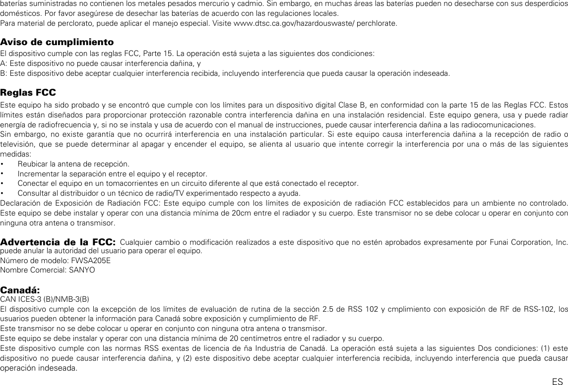 baterías suministradas no contienen los metales pesados mercurio y cadmio. Sin embargo, en muchas áreas las baterías pueden no desecharse con sus desperdicios domésticos. Por favor asegúrese de desechar las baterías de acuerdo con las regulaciones locales.Para material de perclorato, puede aplicar el manejo especial. Visite www.dtsc.ca.gov/hazardouswaste/ perchlorate.Aviso de cumplimientoEl dispositivo cumple con las reglas FCC, Parte 15. La operación está sujeta a las siguientes dos condiciones:A: Este dispositivo no puede causar interferencia dañina, yB: Este dispositivo debe aceptar cualquier interferencia recibida, incluyendo interferencia que pueda causar la operación indeseada.Reglas FCCEste equipo ha sido probado y se encontró que cumple con los límites para un dispositivo digital Clase B, en conformidad con la parte 15 de las Reglas FCC. Estos límites están diseñados para proporcionar protección razonable contra interferencia dañina en una instalación residencial. Este equipo genera, usa y puede radiar energía de radiofrecuencia y, si no se instala y usa de acuerdo con el manual de instrucciones, puede causar interferencia dañina a las radiocomunicaciones.Sin embargo, no existe garantía que no ocurrirá interferencia en una instalación particular. Si este equipo causa interferencia dañina a la recepción de radio o televisión, que se puede determinar al apagar y encender el equipo, se alienta al usuario que intente corregir la interferencia por una o más de las siguientes medidas:• Reubicar la antena de recepción.• Incrementar la separación entre el equipo y el receptor.• Conectar el equipo en un tomacorrientes en un circuito diferente al que está conectado el receptor.• Consultar al distribuidor o un técnico de radio/TV experimentado respecto a ayuda.Declaración de Exposición de Radiación FCC: Este equipo cumple con los límites de exposición de radiación FCC establecidos para un ambiente no controlado. Este equipo se debe instalar y operar con una distancia mínima de 20cm entre el radiador y su cuerpo. Este transmisor no se debe colocar u operar en conjunto con ninguna otra antena o transmisor.Advertencia de la FCC: Cualquier cambio o modificación realizados a este dispositivo que no estén aprobados expresamente por Funai Corporation, Inc. puede anular la autoridad del usuario para operar el equipo.Número de modelo: FWSA205ENombre Comercial: SANYOCanadá:CAN ICES-3 (B)/NMB-3(B)El dispositivo cumple con la excepción de los límites de evaluación de rutina de la sección 2.5 de RSS 102 y cmplimiento con exposición de RF de RSS-102, los usuarios pueden obtener la información para Canadá sobre exposición y cumplimiento de RF.Este transmisor no se debe colocar u operar en conjunto con ninguna otra antena o transmisor.Este equipo se debe instalar y operar con una distancia mínima de 20 centímetros entre el radiador y su cuerpo.Este dispositivo cumple con las normas RSS exentas de licencia de ña Industria de Canadá. La operación está sujeta a las siguientes Dos condiciones: (1) este dispositivo no puede causar interferencia dañina, y (2) este dispositivo debe aceptar cualquier interferencia recibida, incluyendo interferencia que pueda causar operación indeseada.ES