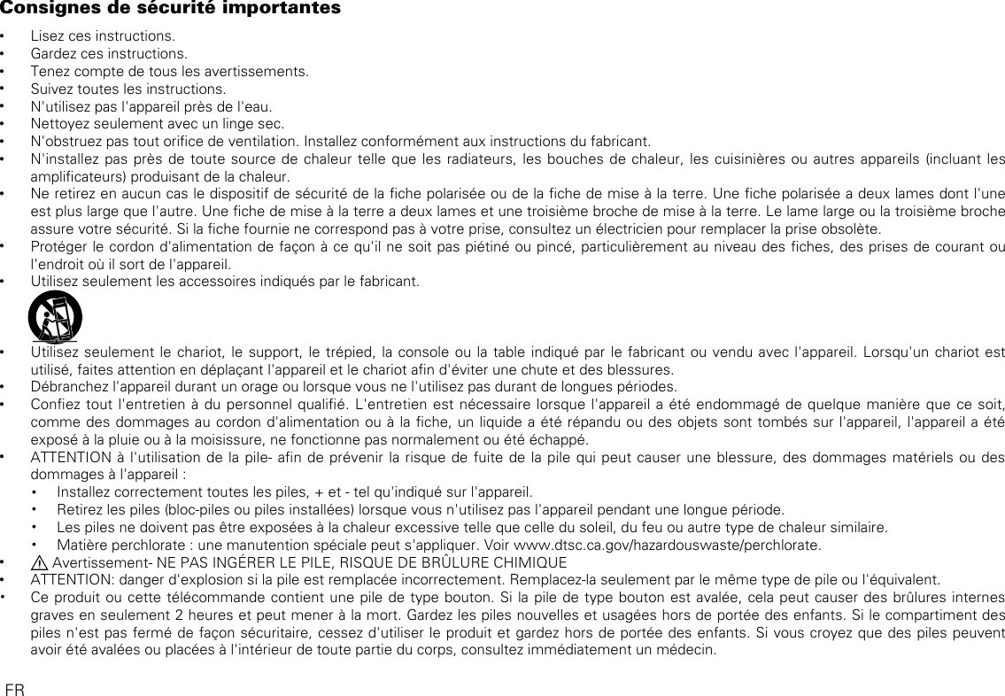 Consignes de sécurité importantes •Lisez ces instructions. •Gardez ces instructions. •Tenez compte de tous les avertissements. •Suivez toutes les instructions. •N&apos;utilisez pas l&apos;appareil près de l&apos;eau. •Nettoyez seulement avec un linge sec. •N&apos;obstruez pas tout orice de ventilation. Installez conformément aux instructions du fabricant. •N&apos;installez pas près de toute source de chaleur telle que les radiateurs, les bouches de chaleur, les cuisinières ou autres appareils (incluant les amplicateurs) produisant de la chaleur.  •Ne retirez en aucun cas le dispositif de sécurité de la che polarisée ou de la che de mise à la terre. Une che polarisée a deux lames dont l&apos;une est plus large que l&apos;autre. Une che de mise à la terre a deux lames et une troisième broche de mise à la terre. Le lame large ou la troisième broche assure votre sécurité. Si la che fournie ne correspond pas à votre prise, consultez un électricien pour remplacer la prise obsolète. •Protéger le cordon d&apos;alimentation de façon à ce qu&apos;il ne soit pas piétiné ou pincé, particulièrement au niveau des ches, des prises de courant ou l&apos;endroit où il sort de l&apos;appareil. •Utilisez seulement les accessoires indiqués par le fabricant.                •Utilisez seulement le chariot, le support, le trépied, la console ou la table indiqué par le fabricant ou vendu avec l&apos;appareil. Lorsqu&apos;un chariot est utilisé, faites attention en déplaçant l&apos;appareil et le chariot an d&apos;éviter une chute et des blessures. •Débranchez l&apos;appareil durant un orage ou lorsque vous ne l&apos;utilisez pas durant de longues périodes. •Conez tout l&apos;entretien à du personnel qualié. L&apos;entretien est nécessaire lorsque l&apos;appareil a été endommagé de quelque manière que ce soit, comme des dommages au cordon d&apos;alimentation ou à la che, un liquide a été répandu ou des objets sont tombés sur l&apos;appareil, l&apos;appareil a été exposé à la pluie ou à la moisissure, ne fonctionne pas normalement ou été échappé. •ATTENTION à l&apos;utilisation de la pile- an de prévenir la risque de fuite de la pile qui peut causer une blessure, des dommages matériels ou des dommages à l&apos;appareil :• Installez correctement toutes les piles, + et - tel qu&apos;indiqué sur l&apos;appareil.• Retirez les piles (bloc-piles ou piles installées) lorsque vous n&apos;utilisez pas l&apos;appareil pendant une longue période.• Les piles ne doivent pas être exposées à la chaleur excessive telle que celle du soleil, du feu ou autre type de chaleur similaire.• Matière perchlorate : une manutention spéciale peut s&apos;appliquer. Voir www.dtsc.ca.gov/hazardouswaste/perchlorate. • Avertissement- NE PAS INGÉRER LE PILE, RISQUE DE BRÛLURE CHIMIQUE  •ATTENTION: danger d&apos;explosion si la pile est remplacée incorrectement. Remplacez-la seulement par le même type de pile ou l&apos;équivalent.• Ce produit ou cette télécommande contient une pile de type bouton. Si la pile de type bouton est avalée, cela peut causer des brûlures internes graves en seulement 2 heures et peut mener à la mort. Gardez les piles nouvelles et usagées hors de portée des enfants. Si le compartiment des piles n&apos;est pas fermé de façon sécuritaire, cessez d&apos;utiliser le produit et gardez hors de portée des enfants. Si vous croyez que des piles peuvent avoir été avalées ou placées à l&apos;intérieur de toute partie du corps, consultez immédiatement un médecin.FR