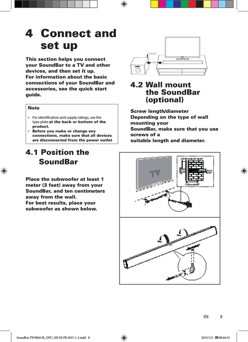84  Connect and set upThis section helps you connect your SoundBar to a TV and other devices, and then set it up.For information about the basic connections of your SoundBar and accessories, see the quick start guide.Note •For identication and supply ratings, see the type plate at the back or bottom of the product. •Before you make or change any connections, make sure that all devices are disconnected from the power outlet.4.1  Position  the                                                                                         Place the subwoofer at least 1 meter (3 feet) away from your SoundBar, and ten centimeters away from the wall.For best results, place your subwoofer as shown below.4.2  Wall mount the SoundBar (optional)Screw length/diameterDepending on the type of wall mounting yourSoundBar, make sure that you use screws of asuitable length and diameter.ENSoundBar10cm/4”1m/3ftSoundbar FWSB415E_DFU_EN ES FR 2015-1-2.indd   8 2015/1/2    08:44:55