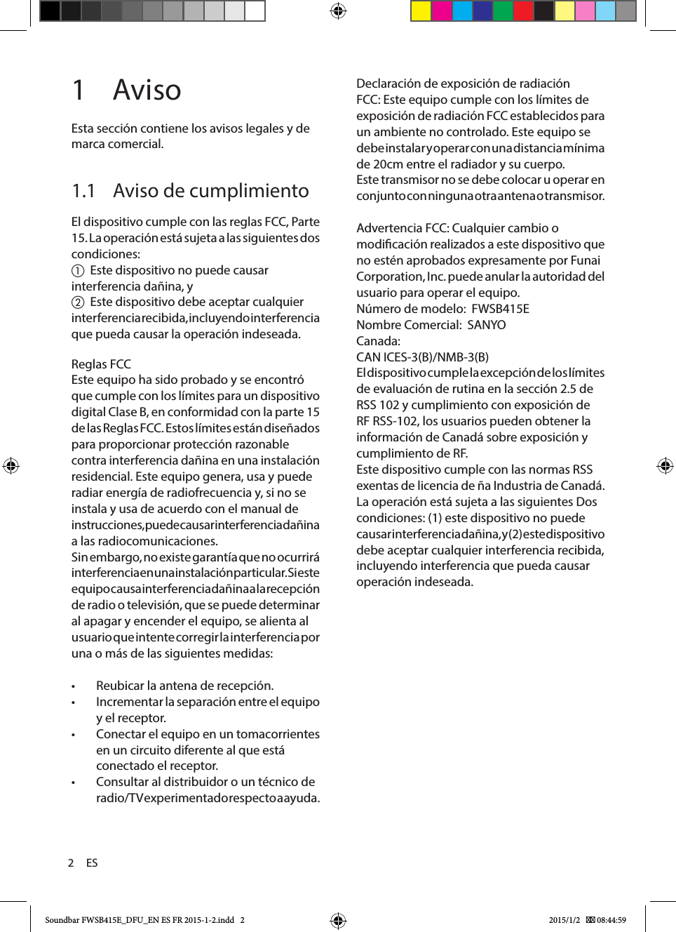 2     ESDeclaración de exposición de radiación FCC: Este equipo cumple con los límites de exposición de radiación FCC establecidos para un ambiente no controlado. Este equipo se debe instalar y operar con una distancia mínima de 20cm entre el radiador y su cuerpo.Este transmisor no se debe colocar u operar en conjunto con ninguna otra antena o transmisor.Advertencia FCC: Cualquier cambio o modicación realizados a este dispositivo que no estén aprobados expresamente por Funai Corporation, Inc. puede anular la autoridad del usuario para operar el equipo.Número de modelo:  FWSB415ENombre Comercial:  SANYOCanada:CAN ICES-3(B)/NMB-3(B)El dispositivo cumple la excepción de los límites de evaluación de rutina en la sección 2.5 de RSS 102 y cumplimiento con exposición de RF RSS-102, los usuarios pueden obtener la información de Canadá sobre exposición y cumplimiento de RF.Este dispositivo cumple con las normas RSS exentas de licencia de ña Industria de Canadá. La operación está sujeta a las siguientes Dos condiciones: (1) este dispositivo no puede causar interferencia dañina, y (2) este dispositivo debe aceptar cualquier interferencia recibida, incluyendo interferencia que pueda causar operación indeseada.1 AvisoEsta sección contiene los avisos legales y de marca comercial.1.1  Aviso de cumplimientoEl dispositivo cumple con las reglas FCC, Parte 15. La operación está sujeta a las siguientes dos condiciones:a  Este dispositivo no puede causar interferencia dañina, yb  Este dispositivo debe aceptar cualquier interferencia recibida, incluyendo inter ferencia que pueda causar la operación indeseada.Reglas FCCEste equipo ha sido probado y se encontró que cumple con los límites para un dispositivo digital Clase B, en conformidad con la parte 15 de las Reglas FCC. Estos límites están diseñados para proporcionar protección razonable contra interferencia dañina en una instalación residencial. Este equipo genera, usa y puede radiar energía de radiofrecuencia y, si no se instala y usa de acuerdo con el manual de instrucciones, puede causar interferencia dañina a las radiocomunicaciones.Sin embargo, no existe garantía que no ocurrirá interferencia en una instalación particular. Si este equipo causa interferencia dañina a la recepción de radio o televisión, que se puede determinar al apagar y encender el equipo, se alienta al usuario que intente corregir la interferencia por una o más de las siguientes medidas: •Reubicar la antena de recepción. •Incrementar la separación entre el equipo y el receptor. •Conectar el equipo en un tomacorrientes en un circuito diferente al que está conectado el receptor. •Consultar al distribuidor o un técnico de radio/T V experimentado respecto a ayuda.Soundbar FWSB415E_DFU_EN ES FR 2015-1-2.indd   2 2015/1/2    08:44:59