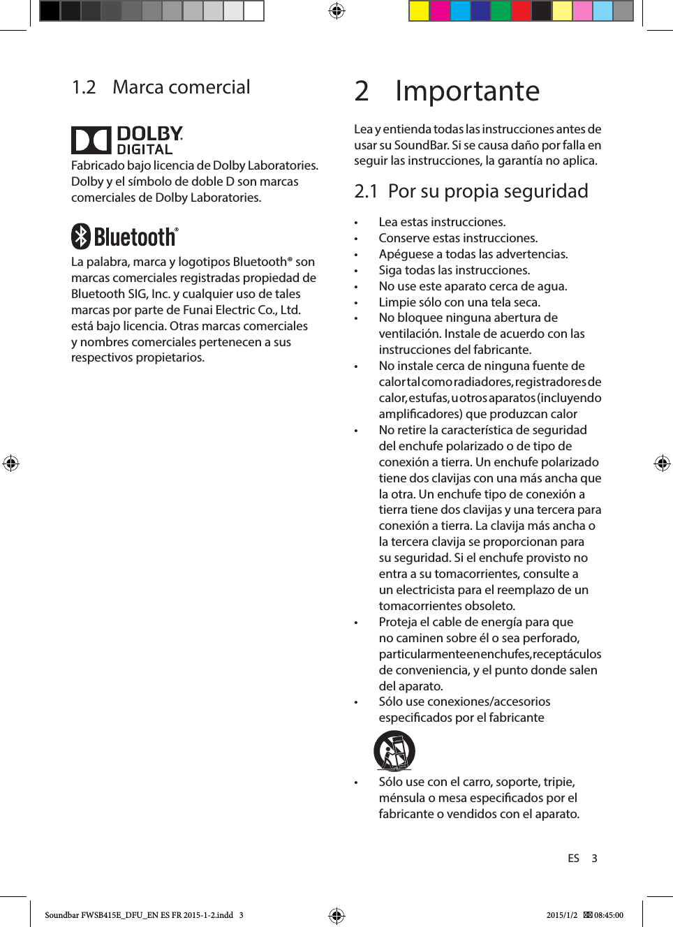 ES     31.2  Marca comercialFabricado bajo licencia de Dolby Laboratories. Dolby y el símbolo de doble D son marcas comerciales de Dolby Laboratories.La palabra, marca y logotipos Bluetooth® son marcas comerciales registradas propiedad de Bluetooth SIG, Inc. y cualquier uso de tales marcas por parte de Funai Electric Co., Ltd. está bajo licencia. Otras marcas comerciales y nombres comerciales pertenecen a sus respectivos propietarios.2 ImportanteLea y entienda todas las instrucciones antes de usar su SoundBar. Si se causa daño por falla en seguir las instrucciones, la garantía no aplica.2.1  Por su propia seguridad •Lea estas instrucciones. •Conserve estas instrucciones. •Apéguese a todas las advertencias. •Siga todas las instrucciones. •No use este aparato cerca de agua. •Limpie sólo con una tela seca. •No bloquee ninguna abertura de ventilación. Instale de acuerdo con las instrucciones del fabricante. •No instale cerca de ninguna fuente de calor tal como radiadores, registradores de calor, estufas, u otros aparatos (incluyendo amplicadores) que produzcan calor •No retire la característica de seguridad del enchufe polarizado o de tipo de conexión a tierra. Un enchufe polarizado tiene dos clavijas con una más ancha que la otra. Un enchufe tipo de conexión a tierra tiene dos clavijas y una tercera para conexión a tierra. La clavija más ancha o la tercera clavija se proporcionan para su seguridad. Si el enchufe provisto no entra a su tomacorrientes, consulte a un electricista para el reemplazo de un tomacorrientes obsoleto. •Proteja el cable de energía para que no caminen sobre él o sea perforado, particular mente en enchufes, receptáculos de conveniencia, y el punto donde salen del aparato. •Sólo use conexiones/accesorios especicados  por  el  fabricante                                                                             •Sólo use con el carro, soporte, tripie, ménsula o mesa especicados por el fabricante o vendidos con el aparato. Soundbar FWSB415E_DFU_EN ES FR 2015-1-2.indd   3 2015/1/2    08:45:00