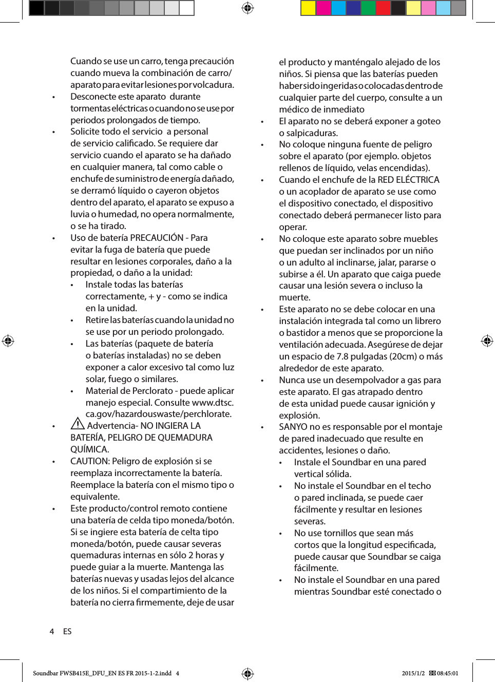 4     ESel producto y manténgalo alejado de los niños. Si piensa que las baterías pueden haber sido ingeridas o colocadas dentro de cualquier parte del cuerpo, consulte a un médico de inmediato• El aparato no se deberá exponer a goteo o salpicaduras. •No coloque ninguna fuente de peligro sobre el aparato (por ejemplo. objetos rellenos de líquido, velas encendidas). •Cuando el enchufe de la RED ELÉCTRICA o un acoplador de aparato se use como el dispositivo conectado, el dispositivo conectado deberá permanecer listo para operar.  •No coloque este aparato sobre muebles que puedan ser inclinados por un niño o un adulto al inclinarse, jalar, pararse o subirse a él. Un aparato que caiga puede causar una lesión severa o incluso la muerte.• Este aparato no se debe colocar en una instalación integrada tal como un librero o bastidor a menos que se proporcione la ventilación adecuada. Asegúrese de dejar un espacio de 7.8 pulgadas (20cm) o más alrededor de este aparato.• Nunca use un desempolvador a gas para este aparato. El gas atrapado dentro de esta unidad puede causar ignición y explosión.• SANYO no es responsable por el montaje de pared inadecuado que resulte en accidentes, lesiones o daño.• Instale el Soundbar en una pared vertical sólida.• No instale el Soundbar en el techo o pared inclinada, se puede caer fácilmente y resultar en lesiones severas.• No use tornillos que sean más cortos que la longitud especicada, puede causar que Soundbar se caiga fácilmente.• No instale el Soundbar en una pared mientras Soundbar esté conectado o Cuando se use un carro, tenga precaución cuando mueva la combinación de carro/aparato para evitar lesiones por volcadura.  •Desconecte este aparato  durante tormentas eléctricas o cuando no se use por periodos prolongados de tiempo. •Solicite todo el servicio  a personal de servicio calicado. Se requiere dar servicio cuando el aparato se ha dañado en cualquier manera, tal como cable o enchufe de suministro de energía dañado, se derramó líquido o cayeron objetos dentro del aparato, el aparato se expuso a luvia o humedad, no opera normalmente, o se ha tirado. •Uso de batería PRECAUCIÓN - Para evitar la fuga de batería que puede resultar en lesiones corporales, daño a la propiedad, o daño a la unidad:• Instale todas las baterías correctamente, + y - como se indica en la unidad.• Retire las baterías cuando la unidad no se use por un periodo prolongado.• Las baterías (paquete de batería o baterías instaladas) no se deben exponer a calor excesivo tal como luz solar, fuego o similares.• Material de Perclorato - puede aplicar manejo especial. Consulte www.dtsc.ca.gov/hazardouswaste/perchlorate. • Advertencia- NO INGIERA LA BATERÍA, PELIGRO DE QUEMADURA QUÍMICA. •CAUTION: Peligro de explosión si se reemplaza incorrectamente la batería. Reemplace la batería con el mismo tipo o equivalente. •Este producto/control remoto contiene una batería de celda tipo moneda/botón. Si se ingiere esta batería de celta tipo moneda/botón, puede causar severas quemaduras internas en sólo 2 horas y puede guiar a la muerte. Mantenga las baterías nuevas y usadas lejos del alcance de los niños. Si el compartimiento de la batería no cierra rmemente, deje de usar Soundbar FWSB415E_DFU_EN ES FR 2015-1-2.indd   4 2015/1/2    08:45:01