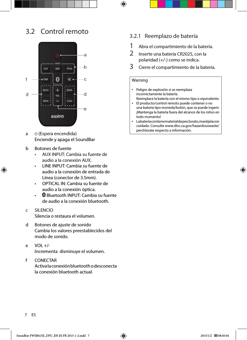 7     ES3.2   Control remoto     a   (Espera encendida) Enciende y apaga el SoundBarb  Botones de fuente• AUXINPUT: Cambia su fuente de audioalaconexiónAUX.• LINE INPUT: Cambia su fuente de audio a la conexión de entrada de Línea (conector de 3.5mm).• OPTICAL IN: Cambia su fuente de audio a la conexión óptica. •  Bluetooth INPUT: Cambia su fuente de audio a la conexión bluetooth. c  SILENCIOSilencia o restaura el volumen.d  Botones de ajuste de sonidoCambia los valores preestablecidos del modo de sonido.e  VOL +/-Incrementa  disminuye el volumen.f  CONECTARActiva la conexión bluetooth o desconecta la conexión bluetooth actual.3.2.1  Reemplazo de batería1  Abra el compartimiento de la batería.2  Inserte una batería CR2025, con la polaridad (+/-) como se indica.3  Cierre el compartimiento de la batería.Warning •Peligro de explosión si se reemplaza incorrectamente la batería.                                                           Reemplace la batería con el mismo tipo o equivalente. •El producto/control remoto puede contener o no una batería tipo moneda/botón, que se puede ingerir. ¡Mantenga la batería fuera del alcance de los niños en todo momento! •La batería contiene material de perclorato, manéjela con cuidado. Consulte www.dtsc.ca.gov/hazardouswaste/perchlorate respecto a información.abcdedfSoundbar FWSB415E_DFU_EN ES FR 2015-1-2.indd   7 2015/1/2    08:45:04
