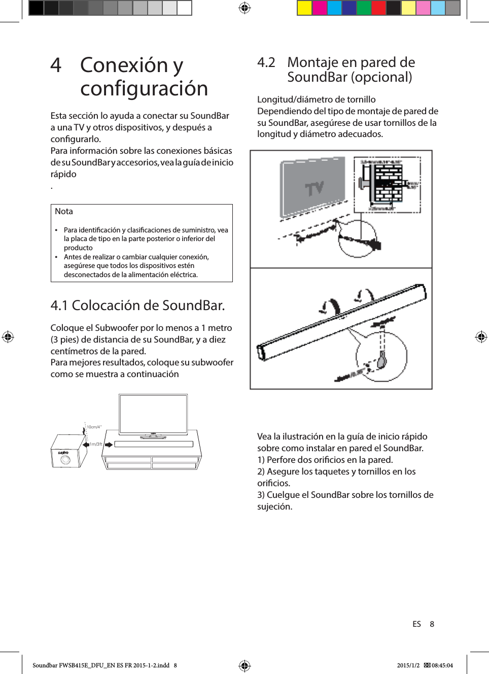 ES     84  Conexión y configuraciónEsta sección lo ayuda a conectar su SoundBar a una TV y otros dispositivos, y después a congurarlo.Para información sobre las conexiones básicas de su SoundBar y accesorios, vea la guía de inicio rápido.Nota •Para identicación y clasicaciones de suministro, vea la placa de tipo en la parte posterior o inferior del producto •Antes de realizar o cambiar cualquier conexión, asegúrese que todos los dispositivos estén desconectados de la alimentación eléctrica.4.1 Colocación de SoundBar.Coloque el Subwoofer por lo menos a 1 metro (3 pies) de distancia de su SoundBar, y a diez centímetros de la pared.Para mejores resultados, coloque su subwoofer como se muestra a continuación4.2   Montaje en pared de SoundBar (opcional)Longitud/diámetro de tornilloDependiendo del tipo de montaje de pared de su SoundBar, asegúrese de usar tornillos de la longitud y diámetro adecuados.Vea la ilustración en la guía de inicio rápido sobre como instalar en pared el SoundBar.1) Perfore dos oricios en la pared.2) Asegure los taquetes y tornillos en los oricios.3) Cuelgue el SoundBar sobre los tornillos de sujeción. 10cm/4”1m/3ftSoundbar FWSB415E_DFU_EN ES FR 2015-1-2.indd   8 2015/1/2    08:45:04