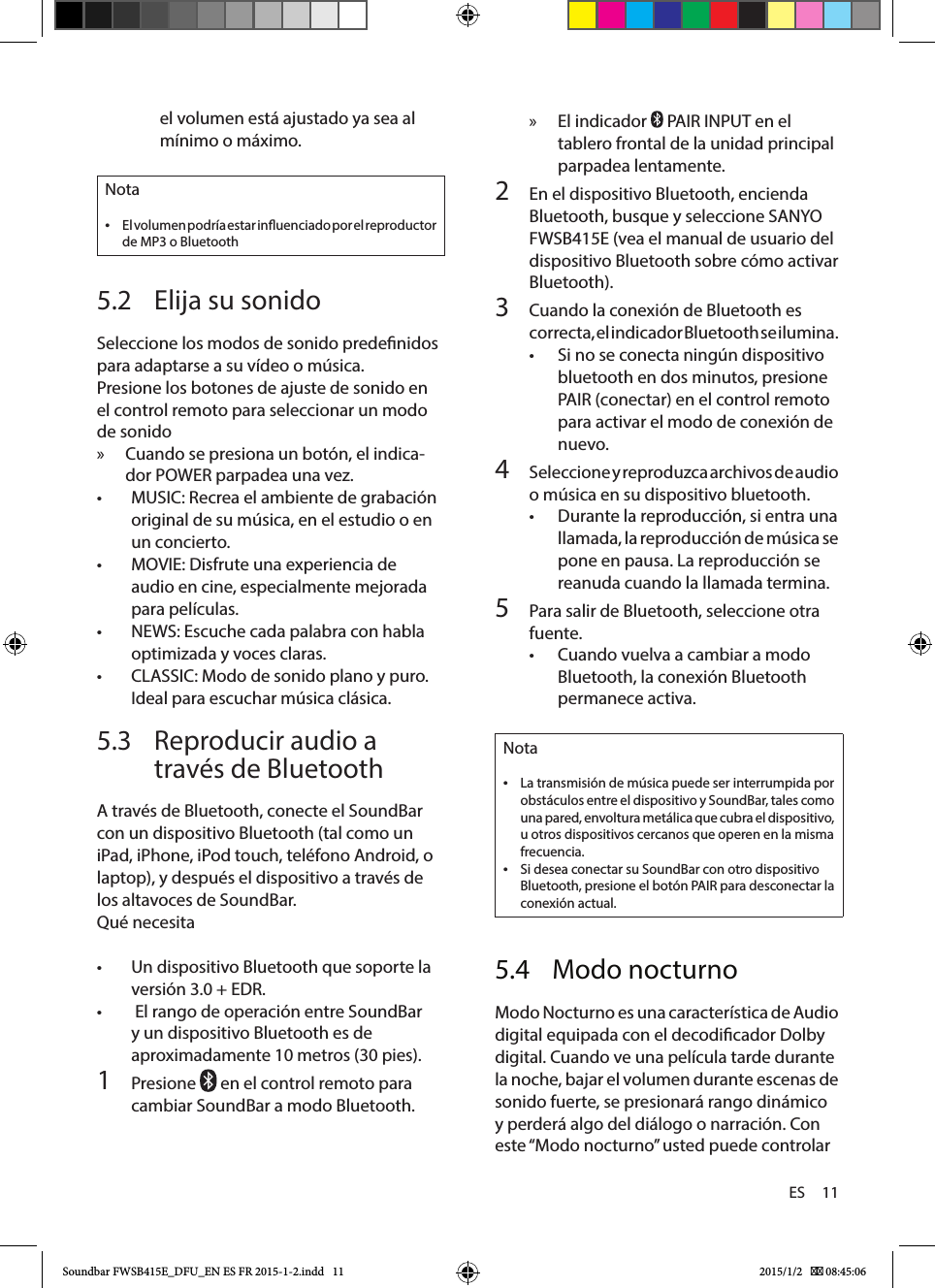 ES     11 » El indicador   PAIR INPUT en el tablero frontal de la unidad principal parpadea lentamente.2  En el dispositivo Bluetooth, encienda Bluetooth, busque y seleccione SANYO FWSB415E (vea el manual de usuario del dispositivo Bluetooth sobre cómo activar Bluetooth).3  Cuando la conexión de Bluetooth es correcta, el indicador Bluetooth se ilumina.• Si no se conecta ningún dispositivo bluetooth en dos minutos, presione PAIR (conectar) en el control remoto para activar el modo de conexión de nuevo.4  Seleccione y reproduzca archivos de audio o música en su dispositivo bluetooth.• Durante la reproducción, si entra una llamada, la reproducción de música se pone en pausa. La reproducción se reanuda cuando la llamada termina.5  Para salir de Bluetooth, seleccione otra fuente.• Cuando vuelva a cambiar a modo Bluetooth, la conexión Bluetooth permanece activa.Nota •La transmisión de música puede ser interrumpida por obstáculos entre el dispositivo y SoundBar, tales como una pared, envoltura metálica que cubra el dispositivo, u otros dispositivos cercanos que operen en la misma frecuencia. •Si desea conectar su SoundBar con otro dispositivo Bluetooth, presione el botón PAIR para desconectar la conexión actual.5.4  Modo nocturnoModo Nocturno es una característica de Audio digital equipada con el decodicador Dolby digital. Cuando ve una película tarde durante la noche, bajar el volumen durante escenas de sonido fuerte, se presionará rango dinámico y perderá algo del diálogo o narración. Con este “Modo nocturno” usted puede controlar el volumen está ajustado ya sea al mínimo o máximo.Nota •El volumen podría estar inuenciado por el reproductor de MP3 o Bluetooth5.2  Elija su sonidoSeleccione los modos de sonido predenidos para adaptarse a su vídeo o música.Presione los botones de ajuste de sonido en el control remoto para seleccionar un modo de sonido » Cuando se presiona un botón, el indica-dor POWER parpadea una vez.• MUSIC: Recrea el ambiente de grabación original de su música, en el estudio o en un concierto.• MOVIE: Disfrute una experiencia de audio en cine, especialmente mejorada para películas.• NEWS: Escuche cada palabra con habla optimizada y voces claras.• CLASSIC: Modo de sonido plano y puro. Ideal para escuchar música clásica.5.3  Reproducir audio a través de BluetoothA través de Bluetooth, conecte el SoundBar con un dispositivo Bluetooth (tal como un iPad, iPhone, iPod touch, teléfono Android, o laptop), y después el dispositivo a través de los altavoces de SoundBar.Qué necesita• Un dispositivo Bluetooth que soporte la versión 3.0 + EDR.•  El rango de operación entre SoundBar y un dispositivo Bluetooth es de aproximadamente 10 metros (30 pies).1  Presione   en el control remoto para cambiar SoundBar a modo Bluetooth.Soundbar FWSB415E_DFU_EN ES FR 2015-1-2.indd   11 2015/1/2    08:45:06