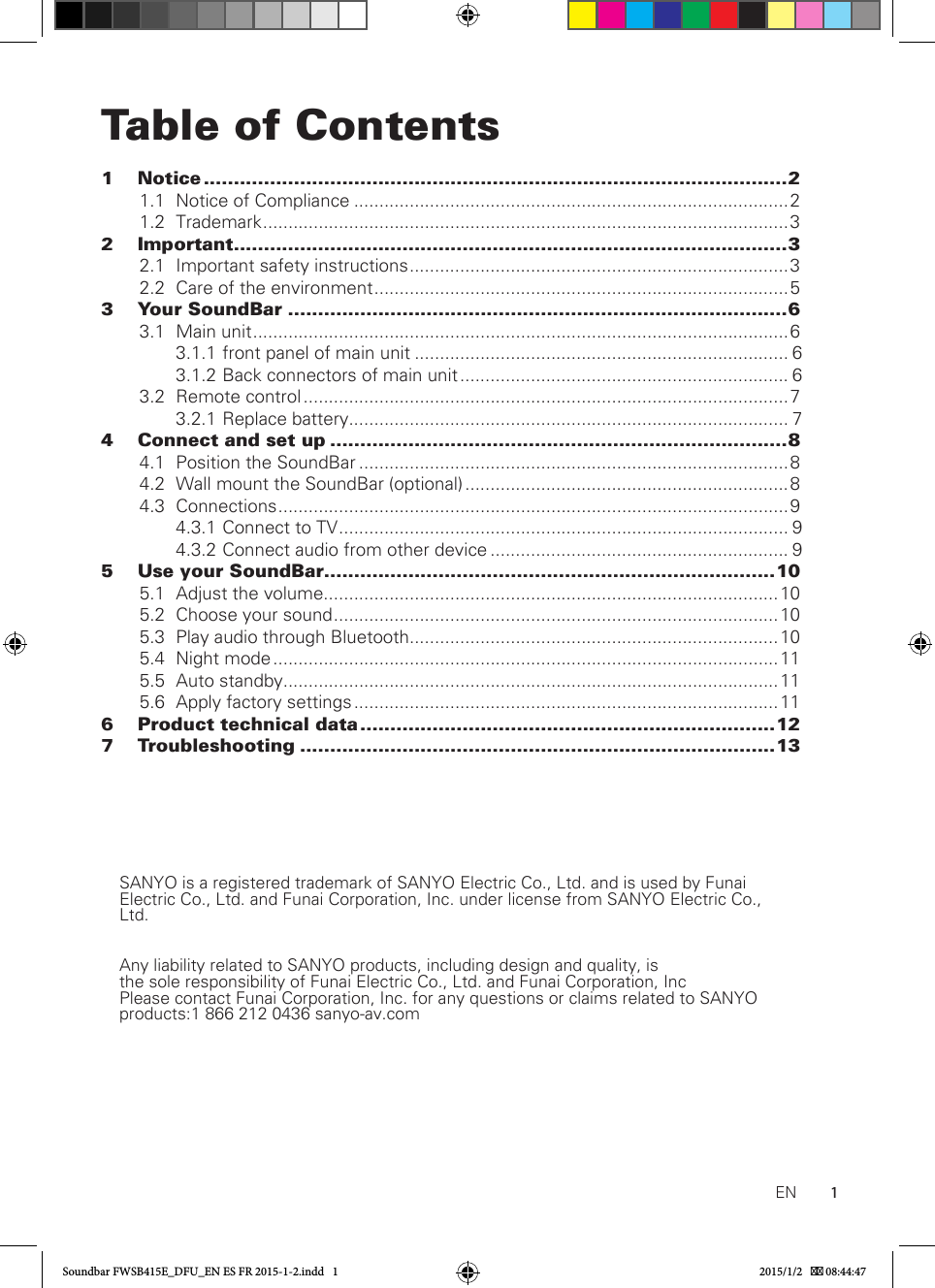 1Table of Contents1 Notice .................................................................................................2 1.1  Notice of Compliance ......................................................................................2  1.2 Trademark ........................................................................................................32 Important ............................................................................................3  2.1  Important safety instructions ...........................................................................3  2.2  Care of the environment ..................................................................................53  Your SoundBar ...................................................................................6  3.1  Main unit ..........................................................................................................6  3.1.1 front panel of main unit .......................................................................... 6  3.1.2 Back connectors of main unit ................................................................. 6  3.2  Remote control ................................................................................................ 7  3.2.1 Replace battery ....................................................................................... 74   Connect and set up ............................................................................8  4.1  Position the SoundBar .....................................................................................8  4.2  Wall mount the SoundBar (optional) ................................................................ 8  4.3 Connections .....................................................................................................9  4.3.1  Connect to TV ......................................................................................... 9  4.3.2  Connect audio from other device ........................................................... 95  Use your SoundBar ...........................................................................10  5.1  Adjust the volume..........................................................................................10  5.2  Choose your sound ........................................................................................10  5.3  Play audio through Bluetooth.........................................................................10  5.4  Night mode .................................................................................................... 11  5.5  Auto standby..................................................................................................11  5.6  Apply factory settings .................................................................................... 116  Product technical data .....................................................................127 Troubleshooting ...............................................................................13ENSANYO is a registered trademark of SANYO Electric Co., Ltd. and is used by Funai Electric Co., Ltd. and Funai Corporation, Inc. under license from SANYO Electric Co., Ltd.Any liability related to SANYO products, including design and quality, is the  sole responsibility  of  Funai Electric  Co., Ltd.  and  Funai Corporation,  Inc                                          Please contact Funai Corporation, Inc. for any questions or claims related to SANYO products:1 866 212 0436 sanyo-av.com                                      Soundbar FWSB415E_DFU_EN ES FR 2015-1-2.indd   1 2015/1/2    08:44:47