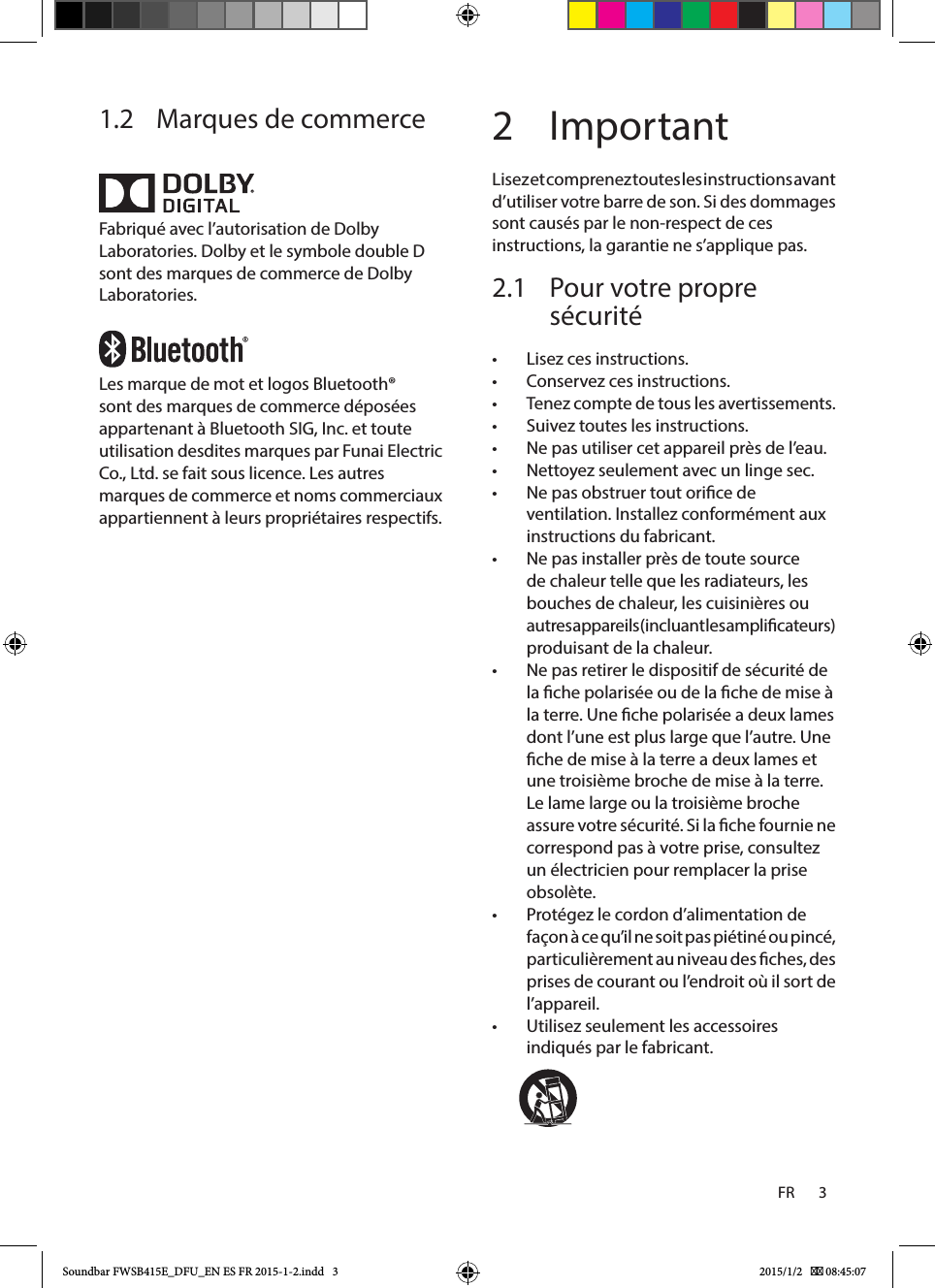 FR       3    1.2  Marques de commerceFabriqué avec l’autorisation de Dolby Laboratories. Dolby et le symbole double D sont des marques de commerce de Dolby Laboratories.Les marque de mot et logos Bluetooth® sont des marques de commerce déposées appartenant à Bluetooth SIG, Inc. et toute utilisation desdites marques par Funai Electric Co., Ltd. se fait sous licence. Les autres marques de commerce et noms commerciaux appartiennent à leurs propriétaires respectifs.2 ImportantLisez et comprenez toutes les instructions avant d’utiliser votre barre de son. Si des dommages sont causés par le non-respect de ces instructions, la garantie ne s’applique pas.2.1  Pour votre propre sécurité •Lisez ces instructions. •Conservez ces instructions. •Tenez compte de tous les avertissements. •Suivez toutes les instructions. •Ne pas utiliser cet appareil près de l’eau. •Nettoyez seulement avec un linge sec. •Ne pas obstruer tout orice de ventilation. Installez conformément aux instructions du fabricant. •Ne pas installer près de toute source de chaleur telle que les radiateurs, les bouches de chaleur, les cuisinières ou autres appareils (incluant les amplicateurs) produisant de la chaleur. •Ne pas retirer le dispositif de sécurité de la che polarisée ou de la che de mise à la terre. Une che polarisée a deux lames dont l’une est plus large que l’autre. Une che de mise à la terre a deux lames et une troisième broche de mise à la terre. Le lame large ou la troisième broche assure votre sécurité. Si la che fournie ne correspond pas à votre prise, consultez un électricien pour remplacer la prise obsolète. •Protégez le cordon d’alimentation de façon à ce qu’il ne soit pas piétiné ou pincé, particulièrement au niveau des ches, des prises de courant ou l’endroit où il sort de l’appareil. •Utilisez seulement les accessoires indiqués par le fabricant.               Soundbar FWSB415E_DFU_EN ES FR 2015-1-2.indd   3 2015/1/2    08:45:07