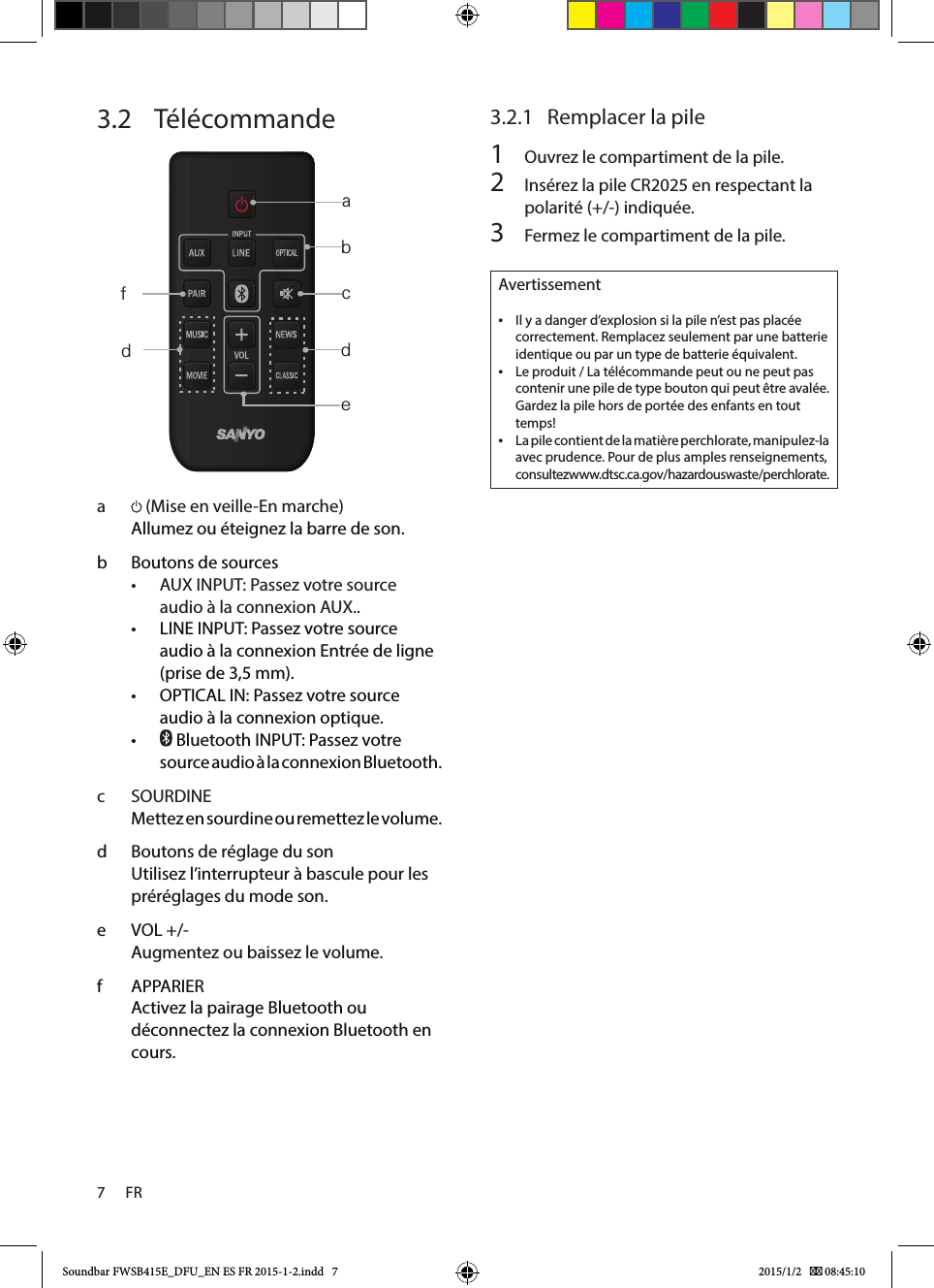 7      FR3.2   Télécommande     a   (Mise en veille-En marche) Allumez ou éteignez la barre de son.b  Boutons de sources• AUXINPUT: Passez votre source audioàlaconnexionAUX..• LINE INPUT: Passez votre source audio à la connexion Entrée de ligne (prise de 3,5 mm).• OPTICAL IN: Passez votre source audio à la connexion optique. •  Bluetooth INPUT: Passez votre source audio à la connexion Bluetooth. c  SOURDINEMettez en sourdine ou remettez le volume.d  Boutons de réglage du sonUtilisez l’interrupteur à bascule pour les préréglages du mode son.e  VOL +/-Augmentez ou baissez le volume.f  APPARIERActivez la pairage Bluetooth ou déconnectez la connexion Bluetooth en cours.3.2.1  Remplacer la pile1  Ouvrez le compartiment de la pile.2  Insérez la pile CR2025 en respectant la polarité (+/-) indiquée.3  Fermez le compartiment de la pile.Avertissement •Il y a danger d’explosion si la pile n’est pas placée correctement. Remplacez seulement par une batterie identique ou par un type de batterie équivalent. •Le produit / La télécommande peut ou ne peut pas contenir une pile de type bouton qui peut être avalée. Gardez la pile hors de portée des enfants en tout temps! •La pile contient de la matière perchlorate, manipulez-la avec prudence. Pour de plus amples renseignements, consultez www.dtsc.ca.gov/hazardouswaste/perchlorate.abcdedfSoundbar FWSB415E_DFU_EN ES FR 2015-1-2.indd   7 2015/1/2    08:45:10