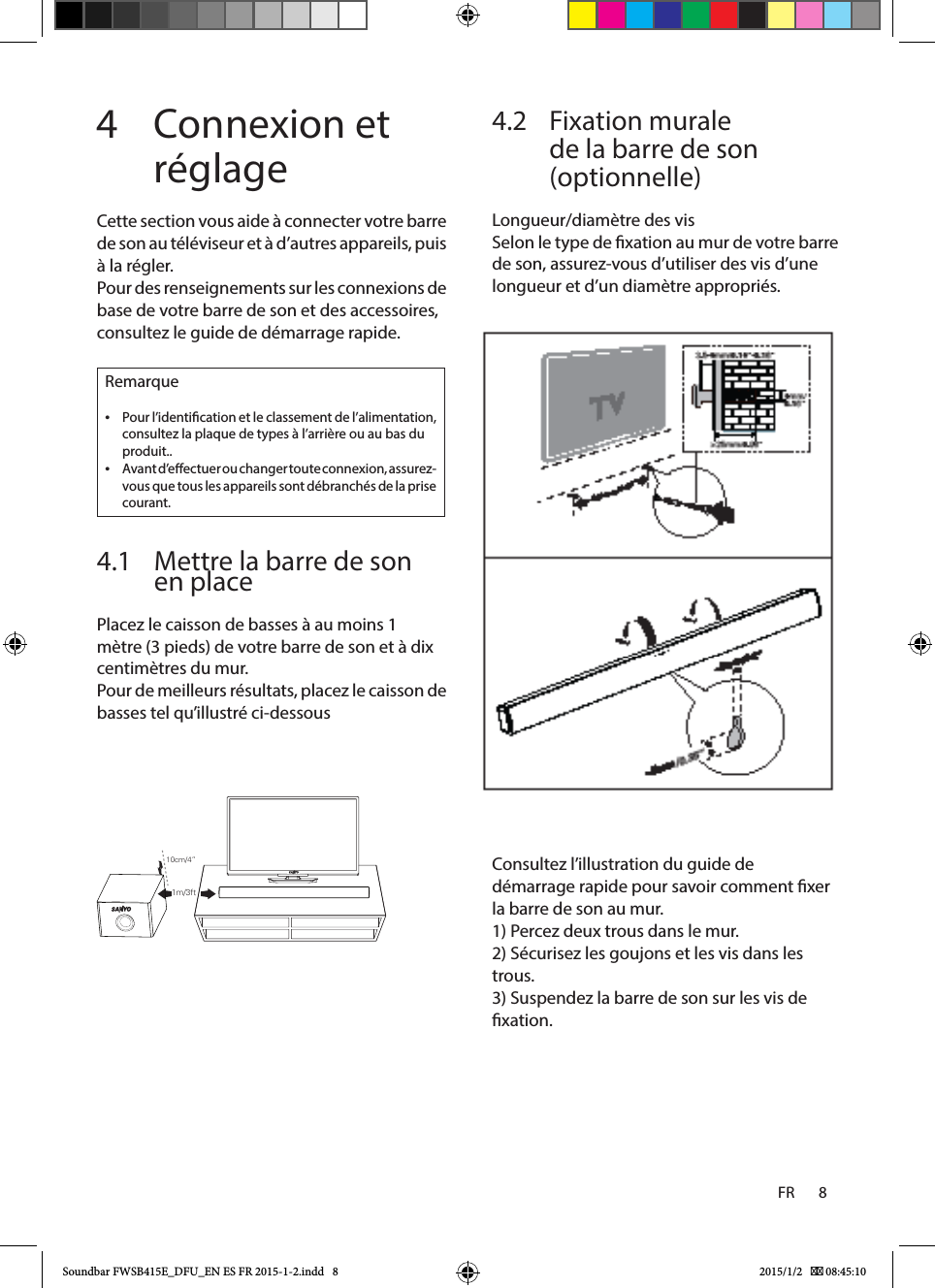 FR       8    4  Connexion et réglageCette section vous aide à connecter votre barre de son au téléviseur et à d’autres appareils, puis à la régler.Pour des renseignements sur les connexions de base de votre barre de son et des accessoires, consultez le guide de démarrage rapide.Remarque •Pour l’identication et le classement de l’alimentation, consultez la plaque de types à l’arrière ou au bas du produit.. •Avant d’eectuer ou changer toute connexion, assurez-vous que tous les appareils sont débranchés de la prise courant.4.1  Mettre la barre de son en placePlacez le caisson de basses à au moins 1 mètre (3 pieds) de votre barre de son et à dix centimètres du mur.Pour de meilleurs résultats, placez le caisson de basses tel qu’illustré ci-dessous4.2   Fixation murale de la barre de son (optionnelle)Longueur/diamètre des visSelon le type de xation au mur de votre barre de son, assurez-vous d’utiliser des vis d’une longueur et d’un diamètre appropriés.Consultez l’illustration du guide de démarrage rapide pour savoir comment xer la barre de son au mur.1) Percez deux trous dans le mur.2) Sécurisez les goujons et les vis dans les trous.3) Suspendez la barre de son sur les vis de xation. 10cm/4”1m/3ftSoundbar FWSB415E_DFU_EN ES FR 2015-1-2.indd   8 2015/1/2    08:45:10