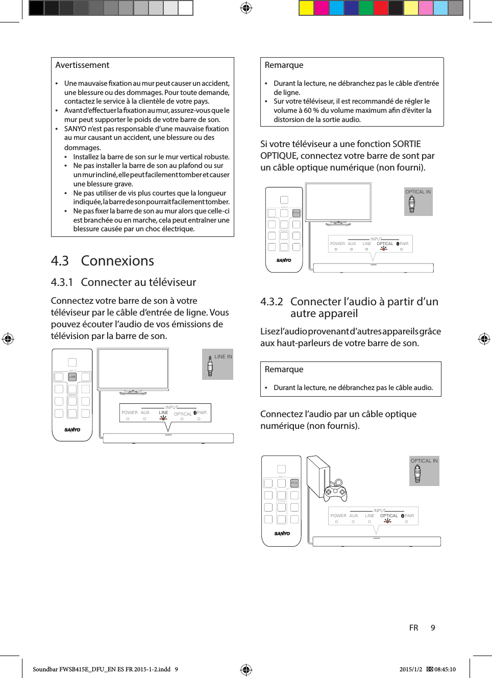 FR       9    Remarque •Durant la lecture, ne débranchez pas le câble d’entrée de ligne. •Sur votre téléviseur, il est recommandé de régler le volume à 60 % du volume maximum an d’éviter la distorsion de la sortie audio.Si votre téléviseur a une fonction SORTIE OPTIQUE, connectez votre barre de sont par un câble optique numérique (non fourni).4.3.2  Connecter l’audio à partir d’un autre appareilLisez l’audio provenant d’autres appareils grâce aux haut-parleurs de votre barre de son.Remarque •Durant la lecture, ne débranchez pas le câble audio.Connectez l’audio par un câble optique numérique (non fournis). Avertissement •Une mauvaise xation au mur peut causer un accident, une blessure ou des dommages. Pour toute demande, contactez le service à la clientèle de votre pays. •Avant d’eectuer la xation au mur, assurez-vous que le mur peut supporter le poids de votre barre de son. •SANYO n’est pas responsable d’une mauvaise xation au mur causant un accident, une blessure ou des dommages. •Installez la barre de son sur le mur vertical robuste. •Ne pas installer la barre de son au plafond ou sur un mur incliné, elle peut facilement tomber et causer une blessure grave. •Ne pas utiliser de vis plus courtes que la longueur indiquée, la barre de son pourrait facilement tomber. •Ne pas xer la barre de son au mur alors que celle-ci est branchée ou en marche, cela peut entraîner une blessure causée par un choc électrique.4.3 Connexions4.3.1  Connecter au téléviseurConnectez votre barre de son à votre téléviseur par le câble d’entrée de ligne. Vous pouvez écouter l’audio de vos émissions de télévision par la barre de son.              OPTICAL INPOWER AUX LINE OPTICAL  PAIROPTICAL INPUTINPUTOPTICAL INPOWER AUX LINE OPTICAL  PAIROPTICAL INPUTINPUTLINE INLINEINPUTPOWER AUX PAIRINPUTLINE OPTICALSoundbar FWSB415E_DFU_EN ES FR 2015-1-2.indd   9 2015/1/2    08:45:10