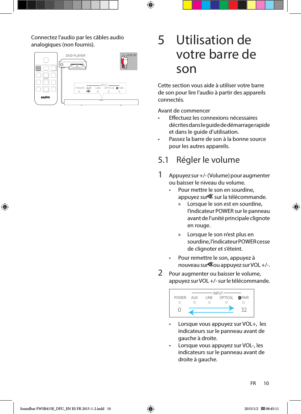 FR       10    Connectez l’audio par les câbles audio analogiques (non fournis).  5  Utilisation de votre barre de sonCette section vous aide à utiliser votre barre de son pour lire l’audio à partir des appareils connectés.Avant de commencer• Eectuez les connexions nécessaires décrites dans le guide de démarrage rapide et dans le guide d’utilisation.• Passez la barre de son à la bonne source pour les autres appareils.5.1  Régler le volume                1  Appuyez sur +/- (Volume) pour augmenter ou baisser le niveau du volume.• Pour mettre le son en sourdine, appuyez sur  sur la télécommande. » Lorsque le son est en sourdine, I’indicateur POWER sur le panneau avant de l’unité principale clignote en rouge. » Lorsque le son n’est plus en sourdine, l’indicateur POWER cesse de clignoter et s’éteint.• Pour remettre le son, appuyez à nouveau sur ou appuyez sur VOL +/-.2  Pour augmenter ou baisser le volume, appuyez sur VOL +/- sur le télécommande.        POWER LINE PAIRINPUTAUX  OPTICAL032• Lorsque vous appuyez sur VOL+,  les indicateurs sur le panneau avant de gauche à droite.• Lorsque vous appuyez sur VOL-, les indicateurs sur le panneau avant de droite à gauche.AUX INAUXINPUTPOWER LINE PAIRINPUTAUX OPTICALDVD PLAYERSoundbar FWSB415E_DFU_EN ES FR 2015-1-2.indd   10 2015/1/2    08:45:11