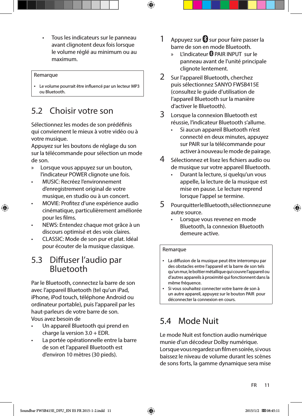 FR       11    1  Appuyez sur   sur pour faire passer la barre de son en mode Bluetooth. » L’indicateur   PAIR INPUT  sur le panneau avant de l’unité principale clignote lentement.2  Sur l’appareil Bluetooth, cherchez puis sélectionnez SANYO FWSB415E  (consultez le guide d’utilisation de l’appareil Bluetooth sur la manière d’activer le Bluetooth).3  Lorsque la connexion Bluetooth est réussie, l’indicateur Bluetooth s’allume.• Si aucun appareil Bluetooth n’est connecté en deux minutes, appuyez sur PAIR sur la télécommande pour activer à nouveau le mode de pairage.4  Sélectionnez et lisez les chiers audio ou de musique sur votre appareil Bluetooth.• Durant la lecture, si quelqu’un vous appelle, la lecture de la musique est mise en pause. Le lecture reprend lorsque l’appel se termine.5  Pour quitter le Bluetooth, sélectionnez une autre source.• Lorsque vous revenez en mode Bluetooth, la connexion Bluetooth demeure active.Remarque •La diusion de la musique peut être interrompu par des obstacles entre l’appareil et la barre de son tels qu’un mur, le boîtier métallique qui couvre l’appareil ou d’autres appareils à proximité qui fonctionnent dans la même fréquence. •Si vous souhaitez connecter votre barre de son à un autre appareil, appuyez sur le bouton PAIR  pour déconnecter la connexion en cours.5.4  Mode NuitLe mode Nuit est fonction audio numérique munie d’un décodeur Dolby numérique. Lorsque vous regardez un lm en soirée, si vous baissez le niveau de volume durant les scènes de sons forts, la gamme dynamique sera mise • Tous les indicateurs sur le panneau avant clignotent deux fois lorsque le volume réglé au minimum ou au maximum.Remarque •Le volume pourrait être inuencé par un lecteur MP3 ou Bluetooth.5.2  Choisir votre sonSélectionnez les modes de son prédénis qui conviennent le mieux à votre vidéo ou à votre musique.Appuyez sur les boutons de réglage du son sur la télécommande pour sélection un mode de son. » Lorsque vous appuyez sur un bouton, l’indicateur POWER clignote une fois.• MUSIC: Recréez l’environnement d’enregistrement original de votre musique, en studio ou à un concert.• MOVIE: Protez d’une expérience audio cinématique, particulièrement améliorée pour les lms.• NEWS: Entendez chaque mot grâce à un discours optimisé et des voix claires.• CLASSIC: Mode de son pur et plat. Idéal pour écouter de la musique classique.5.3  Diuser l’audio par BluetoothPar le Bluetooth, connectez la barre de son avec l’appareil Bluetooth (tel qu’un iPad, iPhone, iPod touch, téléphone Android ou ordinateur portable), puis l’appareil par les haut-parleurs de votre barre de son.Vous avez besoin de• Un appareil Bluetooth qui prend en charge la version 3.0 + EDR.• La portée opérationnelle entre la barre de son et l’appareil Bluetooth est d’environ 10 mètres (30 pieds).Soundbar FWSB415E_DFU_EN ES FR 2015-1-2.indd   11 2015/1/2    08:45:11