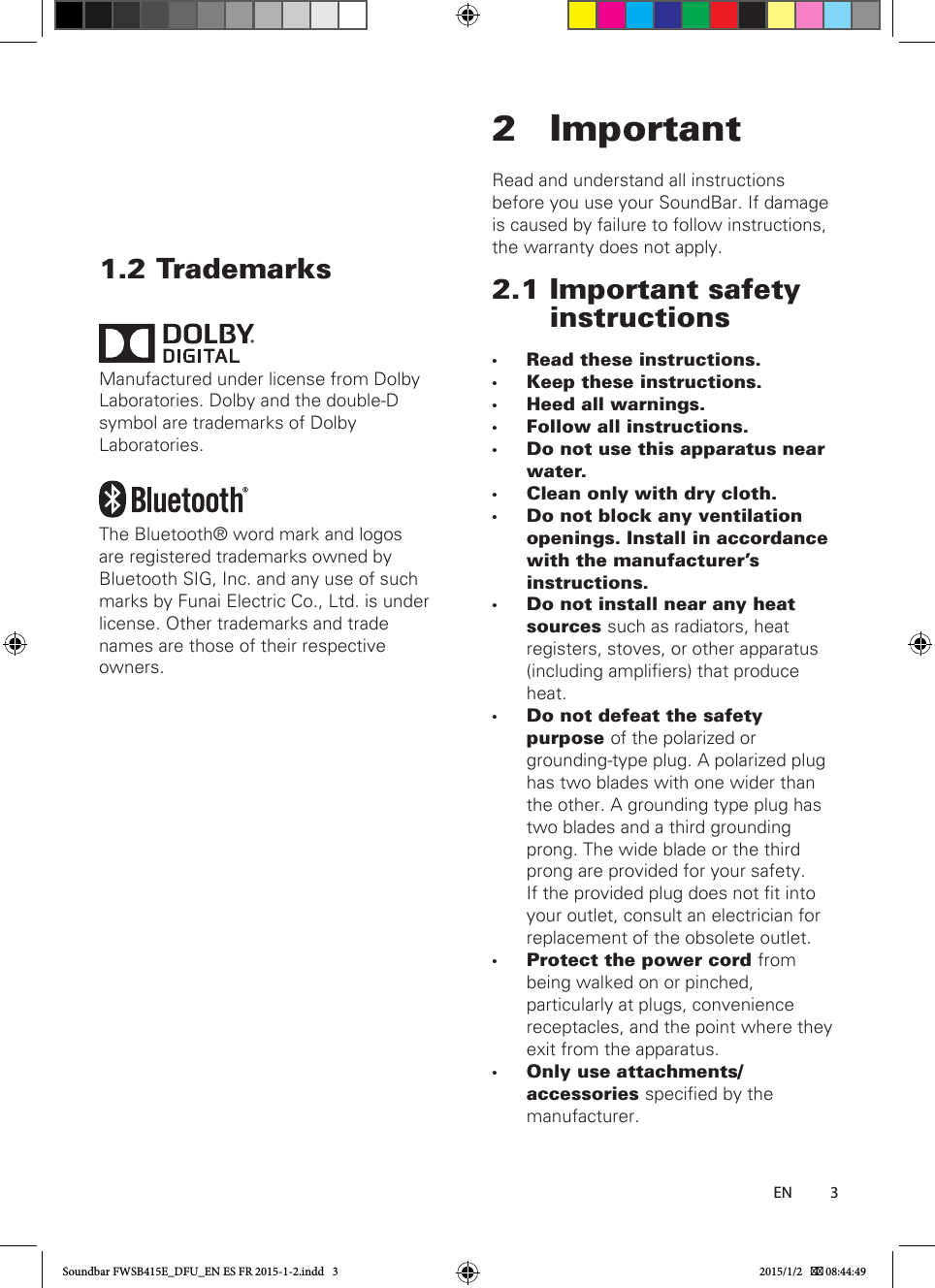 31.2 TrademarksManufactured under license from Dolby Laboratories. Dolby and the double-D symbol are trademarks of Dolby Laboratories.The Bluetooth® word mark and logos are registered trademarks owned by Bluetooth SIG, Inc. and any use of such marks by Funai Electric Co., Ltd. is under license. Other trademarks and trade names are those of their respective owners.2 ImportantRead and understand all instructions before you use your SoundBar. If damage is caused by failure to follow instructions, the warranty does not apply.2.1 Important safety instructions •Read these instructions. •Keep these instructions. •Heed all warnings. •Follow all instructions. •Do not use this apparatus near water. •Clean only with dry cloth. •Do not block any ventilation openings. Install in accordance with the manufacturer&apos;s instructions. •Do not install near any heat sources such as radiators, heat registers, stoves, or other apparatus (including ampliers) that produce heat. •Do not defeat the safety purpose of the polarized or grounding-type plug. A polarized plug has two blades with one wider than the other. A grounding type plug has two blades and a third grounding prong. The wide blade or the third prong are provided for your safety. If the provided plug does not t into your outlet, consult an electrician for replacement of the obsolete outlet. •Protect the power cord from being walked on or pinched, particularly at plugs, convenience receptacles, and the point where they exit from the apparatus. •Only use attachments/accessories specied by the manufacturer.        ENSoundbar FWSB415E_DFU_EN ES FR 2015-1-2.indd   3 2015/1/2    08:44:49